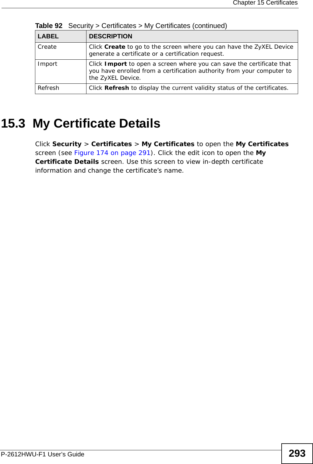  Chapter 15 CertificatesP-2612HWU-F1 User’s Guide 29315.3  My Certificate Details Click Security &gt; Certificates &gt; My Certificates to open the My Certificates screen (see Figure 174 on page 291). Click the edit icon to open the My Certificate Details screen. Use this screen to view in-depth certificate information and change the certificate’s name. Create Click Create to go to the screen where you can have the ZyXEL Device generate a certificate or a certification request.Import Click Import to open a screen where you can save the certificate that you have enrolled from a certification authority from your computer to the ZyXEL Device.Refresh Click Refresh to display the current validity status of the certificates.Table 92   Security &gt; Certificates &gt; My Certificates (continued)LABEL DESCRIPTION