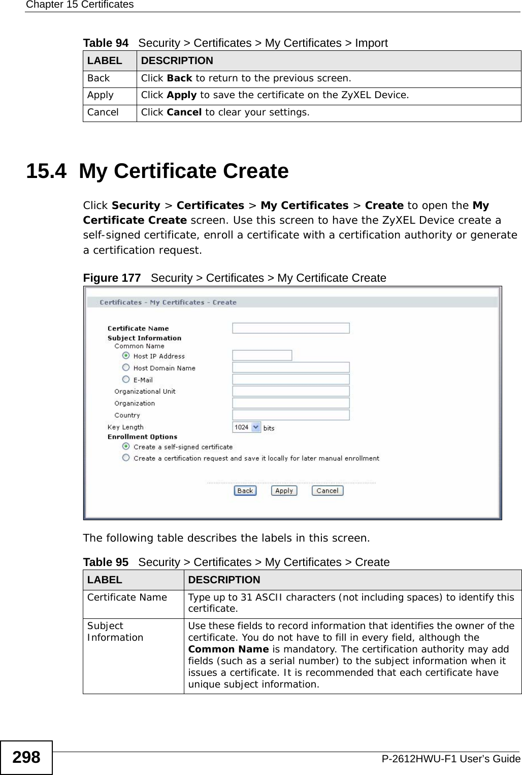 Chapter 15 CertificatesP-2612HWU-F1 User’s Guide29815.4  My Certificate Create Click Security &gt; Certificates &gt; My Certificates &gt; Create to open the My Certificate Create screen. Use this screen to have the ZyXEL Device create a self-signed certificate, enroll a certificate with a certification authority or generate a certification request.Figure 177   Security &gt; Certificates &gt; My Certificate CreateThe following table describes the labels in this screen. Back Click Back to return to the previous screen.Apply Click Apply to save the certificate on the ZyXEL Device.Cancel Click Cancel to clear your settings.Table 94   Security &gt; Certificates &gt; My Certificates &gt; ImportLABEL DESCRIPTIONTable 95   Security &gt; Certificates &gt; My Certificates &gt; CreateLABEL DESCRIPTIONCertificate Name Type up to 31 ASCII characters (not including spaces) to identify this certificate. Subject Information Use these fields to record information that identifies the owner of the certificate. You do not have to fill in every field, although the Common Name is mandatory. The certification authority may add fields (such as a serial number) to the subject information when it issues a certificate. It is recommended that each certificate have unique subject information.