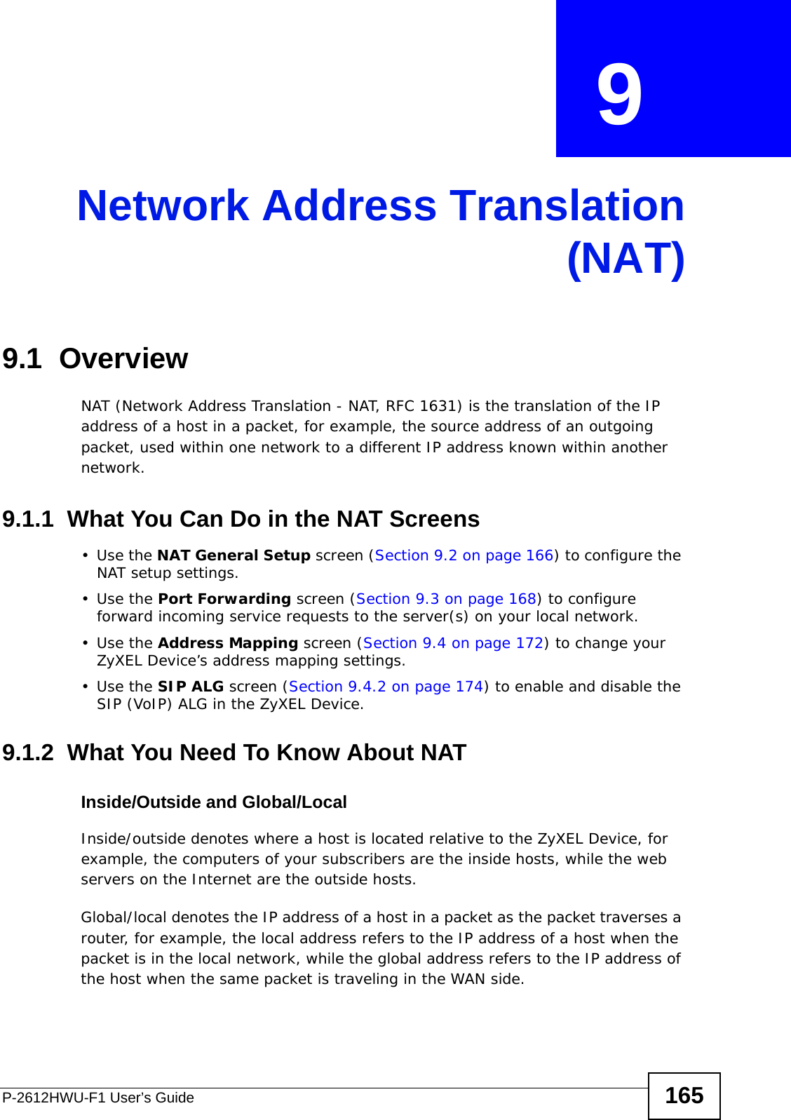 P-2612HWU-F1 User’s Guide 165CHAPTER  9 Network Address Translation(NAT)9.1  Overview NAT (Network Address Translation - NAT, RFC 1631) is the translation of the IP address of a host in a packet, for example, the source address of an outgoing packet, used within one network to a different IP address known within another network.9.1.1  What You Can Do in the NAT Screens•Use the NAT General Setup screen (Section 9.2 on page 166) to configure the NAT setup settings.•Use the Port Forwarding screen (Section 9.3 on page 168) to configure forward incoming service requests to the server(s) on your local network. •Use the Address Mapping screen (Section 9.4 on page 172) to change your ZyXEL Device’s address mapping settings.•Use the SIP ALG screen (Section 9.4.2 on page 174) to enable and disable the SIP (VoIP) ALG in the ZyXEL Device.9.1.2  What You Need To Know About NATInside/Outside and Global/LocalInside/outside denotes where a host is located relative to the ZyXEL Device, for example, the computers of your subscribers are the inside hosts, while the web servers on the Internet are the outside hosts. Global/local denotes the IP address of a host in a packet as the packet traverses a router, for example, the local address refers to the IP address of a host when the packet is in the local network, while the global address refers to the IP address of the host when the same packet is traveling in the WAN side. 