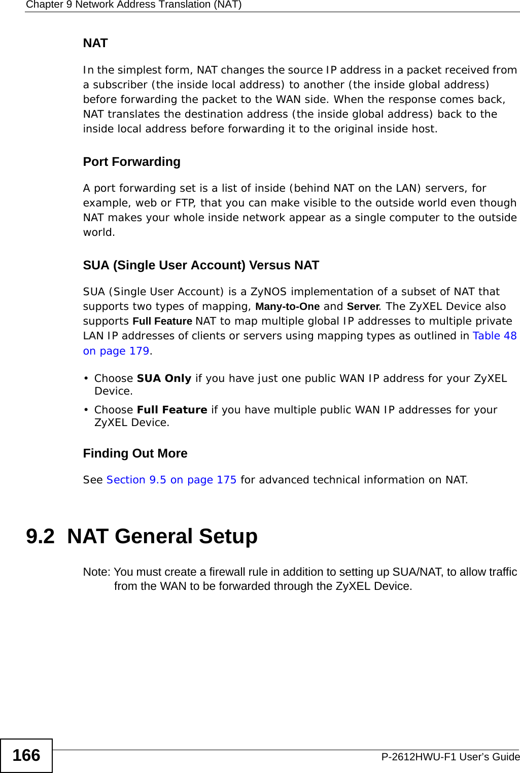 Chapter 9 Network Address Translation (NAT)P-2612HWU-F1 User’s Guide166NATIn the simplest form, NAT changes the source IP address in a packet received from a subscriber (the inside local address) to another (the inside global address) before forwarding the packet to the WAN side. When the response comes back, NAT translates the destination address (the inside global address) back to the inside local address before forwarding it to the original inside host.Port ForwardingA port forwarding set is a list of inside (behind NAT on the LAN) servers, for example, web or FTP, that you can make visible to the outside world even though NAT makes your whole inside network appear as a single computer to the outside world.SUA (Single User Account) Versus NATSUA (Single User Account) is a ZyNOS implementation of a subset of NAT that supports two types of mapping, Many-to-One and Server. The ZyXEL Device also supports Full Feature NAT to map multiple global IP addresses to multiple private LAN IP addresses of clients or servers using mapping types as outlined in Table 48 on page 179. • Choose SUA Only if you have just one public WAN IP address for your ZyXEL Device.• Choose Full Feature if you have multiple public WAN IP addresses for your ZyXEL Device.Finding Out MoreSee Section 9.5 on page 175 for advanced technical information on NAT.9.2  NAT General Setup Note: You must create a firewall rule in addition to setting up SUA/NAT, to allow traffic from the WAN to be forwarded through the ZyXEL Device. 