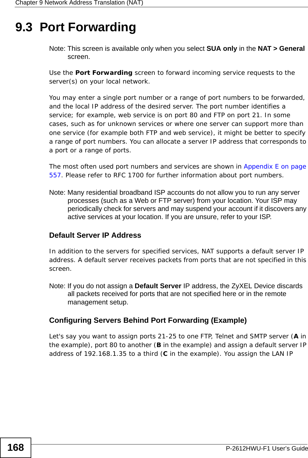 Chapter 9 Network Address Translation (NAT)P-2612HWU-F1 User’s Guide1689.3  Port Forwarding  Note: This screen is available only when you select SUA only in the NAT &gt; General screen.Use the Port Forwarding screen to forward incoming service requests to the server(s) on your local network.You may enter a single port number or a range of port numbers to be forwarded, and the local IP address of the desired server. The port number identifies a service; for example, web service is on port 80 and FTP on port 21. In some cases, such as for unknown services or where one server can support more than one service (for example both FTP and web service), it might be better to specify a range of port numbers. You can allocate a server IP address that corresponds to a port or a range of ports.The most often used port numbers and services are shown in Appendix E on page 557. Please refer to RFC 1700 for further information about port numbers. Note: Many residential broadband ISP accounts do not allow you to run any server processes (such as a Web or FTP server) from your location. Your ISP may periodically check for servers and may suspend your account if it discovers any active services at your location. If you are unsure, refer to your ISP.Default Server IP AddressIn addition to the servers for specified services, NAT supports a default server IP address. A default server receives packets from ports that are not specified in this screen.Note: If you do not assign a Default Server IP address, the ZyXEL Device discards all packets received for ports that are not specified here or in the remote management setup.Configuring Servers Behind Port Forwarding (Example)Let&apos;s say you want to assign ports 21-25 to one FTP, Telnet and SMTP server (A in the example), port 80 to another (B in the example) and assign a default server IP address of 192.168.1.35 to a third (C in the example). You assign the LAN IP 