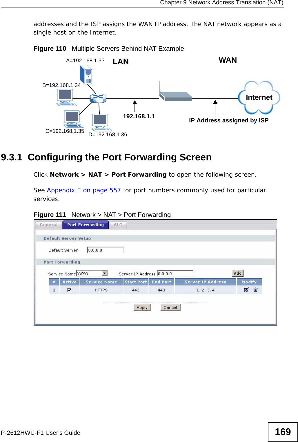  Chapter 9 Network Address Translation (NAT)P-2612HWU-F1 User’s Guide 169addresses and the ISP assigns the WAN IP address. The NAT network appears as a single host on the Internet.Figure 110   Multiple Servers Behind NAT Example9.3.1  Configuring the Port Forwarding ScreenClick Network &gt; NAT &gt; Port Forwarding to open the following screen.See Appendix E on page 557 for port numbers commonly used for particular services. Figure 111   Network &gt; NAT &gt; Port ForwardingA=192.168.1.33D=192.168.1.36C=192.168.1.35B=192.168.1.34InternetWANLAN192.168.1.1 IP Address assigned by ISP