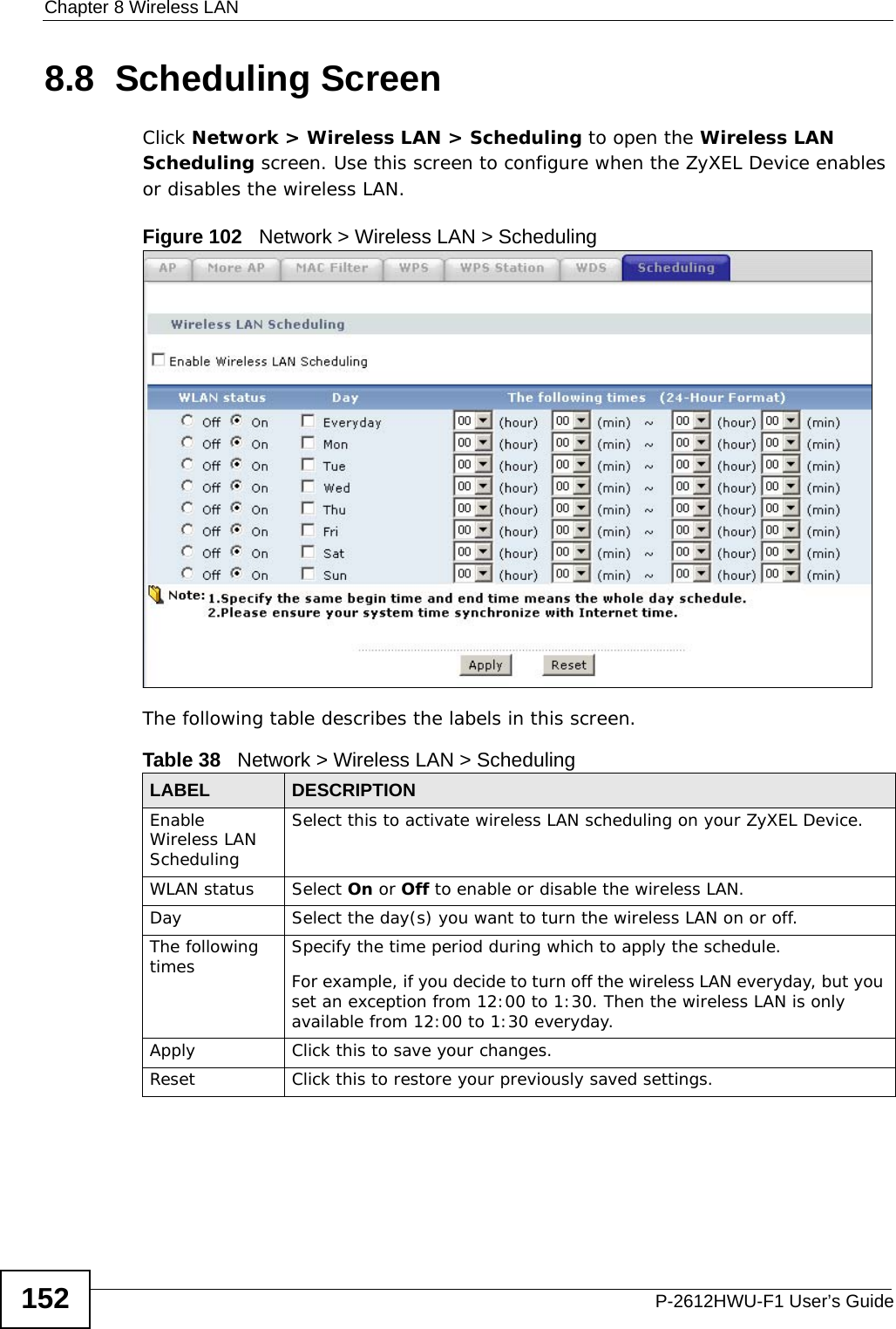 Chapter 8 Wireless LANP-2612HWU-F1 User’s Guide1528.8  Scheduling Screen Click Network &gt; Wireless LAN &gt; Scheduling to open the Wireless LAN Scheduling screen. Use this screen to configure when the ZyXEL Device enables or disables the wireless LAN.  Figure 102   Network &gt; Wireless LAN &gt; SchedulingThe following table describes the labels in this screen.Table 38   Network &gt; Wireless LAN &gt; SchedulingLABEL DESCRIPTIONEnable Wireless LAN SchedulingSelect this to activate wireless LAN scheduling on your ZyXEL Device.WLAN status Select On or Off to enable or disable the wireless LAN.Day Select the day(s) you want to turn the wireless LAN on or off.The following times Specify the time period during which to apply the schedule.For example, if you decide to turn off the wireless LAN everyday, but you set an exception from 12:00 to 1:30. Then the wireless LAN is only available from 12:00 to 1:30 everyday.Apply Click this to save your changes.Reset Click this to restore your previously saved settings.