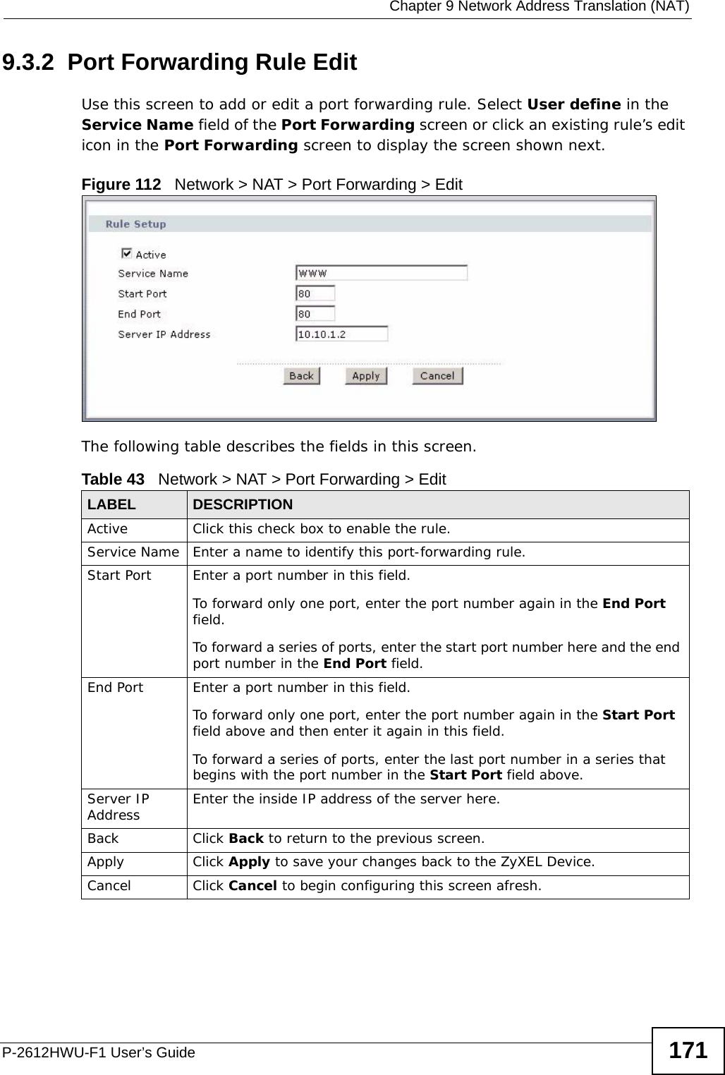  Chapter 9 Network Address Translation (NAT)P-2612HWU-F1 User’s Guide 1719.3.2  Port Forwarding Rule Edit Use this screen to add or edit a port forwarding rule. Select User define in the Service Name field of the Port Forwarding screen or click an existing rule’s edit icon in the Port Forwarding screen to display the screen shown next. Figure 112   Network &gt; NAT &gt; Port Forwarding &gt; Edit  The following table describes the fields in this screen. Table 43   Network &gt; NAT &gt; Port Forwarding &gt; Edit LABEL DESCRIPTIONActive Click this check box to enable the rule.Service Name Enter a name to identify this port-forwarding rule.Start Port  Enter a port number in this field. To forward only one port, enter the port number again in the End Port field. To forward a series of ports, enter the start port number here and the end port number in the End Port field.End Port  Enter a port number in this field. To forward only one port, enter the port number again in the Start Port field above and then enter it again in this field. To forward a series of ports, enter the last port number in a series that begins with the port number in the Start Port field above.Server IP Address Enter the inside IP address of the server here.Back Click Back to return to the previous screen.Apply Click Apply to save your changes back to the ZyXEL Device.Cancel Click Cancel to begin configuring this screen afresh.
