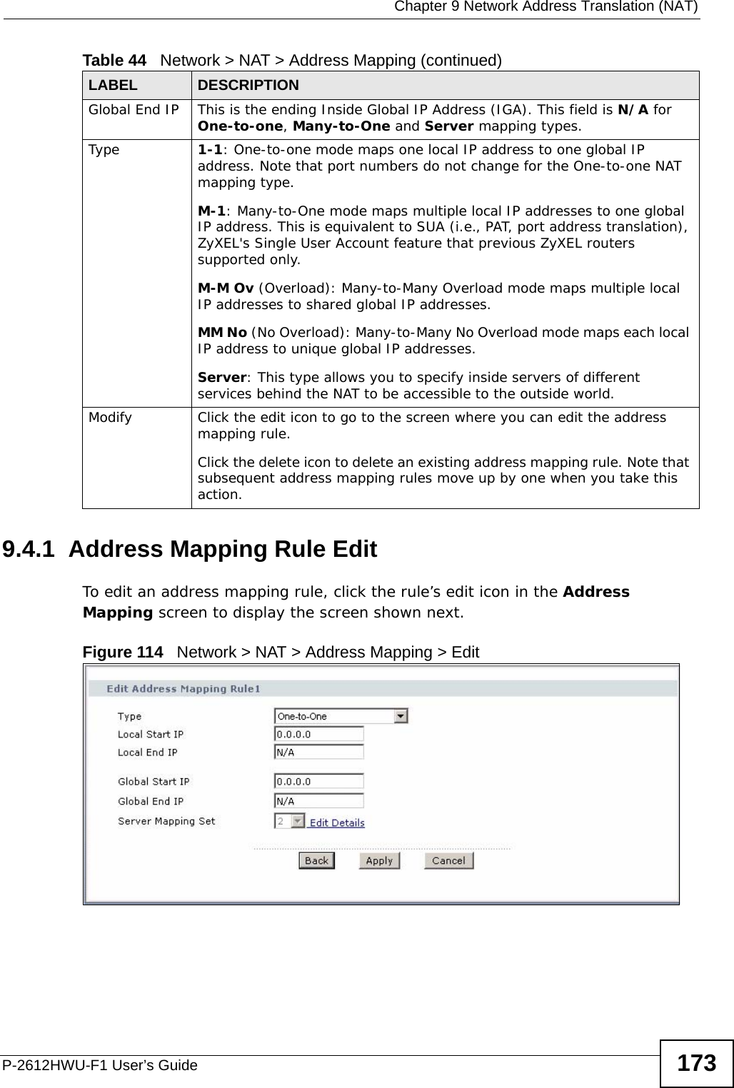  Chapter 9 Network Address Translation (NAT)P-2612HWU-F1 User’s Guide 1739.4.1  Address Mapping Rule Edit To edit an address mapping rule, click the rule’s edit icon in the Address Mapping screen to display the screen shown next.  Figure 114   Network &gt; NAT &gt; Address Mapping &gt; Edit  Global End IP This is the ending Inside Global IP Address (IGA). This field is N/A for One-to-one, Many-to-One and Server mapping types.Type 1-1: One-to-one mode maps one local IP address to one global IP address. Note that port numbers do not change for the One-to-one NAT mapping type. M-1: Many-to-One mode maps multiple local IP addresses to one global IP address. This is equivalent to SUA (i.e., PAT, port address translation), ZyXEL&apos;s Single User Account feature that previous ZyXEL routers supported only. M-M Ov (Overload): Many-to-Many Overload mode maps multiple local IP addresses to shared global IP addresses. MM No (No Overload): Many-to-Many No Overload mode maps each local IP address to unique global IP addresses. Server: This type allows you to specify inside servers of different services behind the NAT to be accessible to the outside world. Modify Click the edit icon to go to the screen where you can edit the address mapping rule.Click the delete icon to delete an existing address mapping rule. Note that subsequent address mapping rules move up by one when you take this action.Table 44   Network &gt; NAT &gt; Address Mapping (continued)LABEL DESCRIPTION
