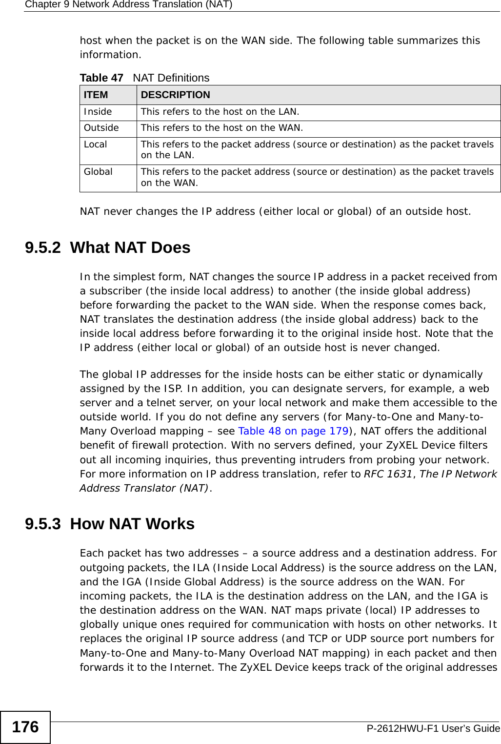 Chapter 9 Network Address Translation (NAT)P-2612HWU-F1 User’s Guide176host when the packet is on the WAN side. The following table summarizes this information.NAT never changes the IP address (either local or global) of an outside host.9.5.2  What NAT DoesIn the simplest form, NAT changes the source IP address in a packet received from a subscriber (the inside local address) to another (the inside global address) before forwarding the packet to the WAN side. When the response comes back, NAT translates the destination address (the inside global address) back to the inside local address before forwarding it to the original inside host. Note that the IP address (either local or global) of an outside host is never changed.The global IP addresses for the inside hosts can be either static or dynamically assigned by the ISP. In addition, you can designate servers, for example, a web server and a telnet server, on your local network and make them accessible to the outside world. If you do not define any servers (for Many-to-One and Many-to-Many Overload mapping – see Table 48 on page 179), NAT offers the additional benefit of firewall protection. With no servers defined, your ZyXEL Device filters out all incoming inquiries, thus preventing intruders from probing your network. For more information on IP address translation, refer to RFC 1631, The IP Network Address Translator (NAT).9.5.3  How NAT WorksEach packet has two addresses – a source address and a destination address. For outgoing packets, the ILA (Inside Local Address) is the source address on the LAN, and the IGA (Inside Global Address) is the source address on the WAN. For incoming packets, the ILA is the destination address on the LAN, and the IGA is the destination address on the WAN. NAT maps private (local) IP addresses to globally unique ones required for communication with hosts on other networks. It replaces the original IP source address (and TCP or UDP source port numbers for Many-to-One and Many-to-Many Overload NAT mapping) in each packet and then forwards it to the Internet. The ZyXEL Device keeps track of the original addresses Table 47   NAT DefinitionsITEM DESCRIPTIONInside This refers to the host on the LAN.Outside This refers to the host on the WAN.Local This refers to the packet address (source or destination) as the packet travels on the LAN.Global This refers to the packet address (source or destination) as the packet travels on the WAN.