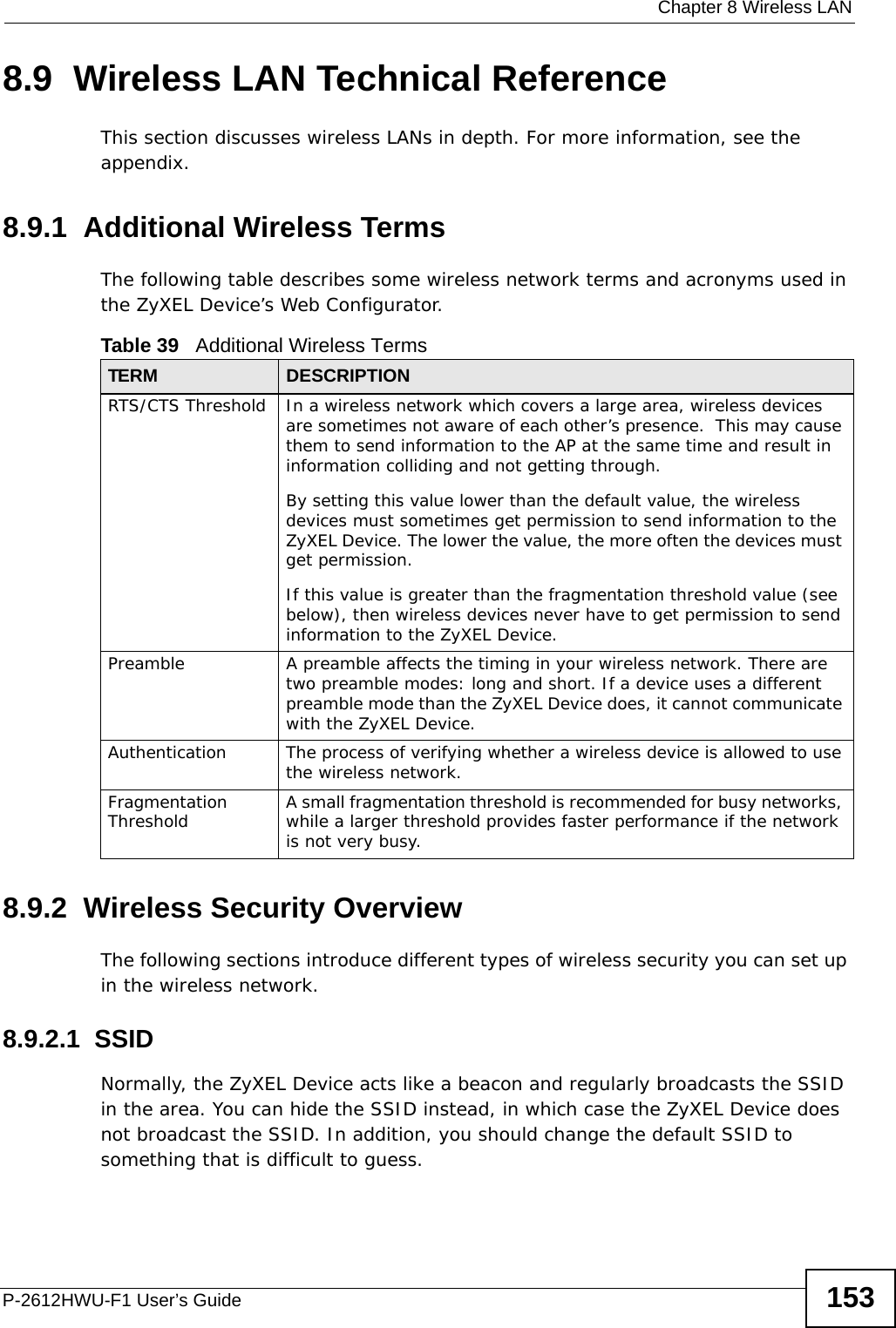  Chapter 8 Wireless LANP-2612HWU-F1 User’s Guide 1538.9  Wireless LAN Technical ReferenceThis section discusses wireless LANs in depth. For more information, see the appendix.8.9.1  Additional Wireless TermsThe following table describes some wireless network terms and acronyms used in the ZyXEL Device’s Web Configurator.8.9.2  Wireless Security OverviewThe following sections introduce different types of wireless security you can set up in the wireless network.8.9.2.1  SSIDNormally, the ZyXEL Device acts like a beacon and regularly broadcasts the SSID in the area. You can hide the SSID instead, in which case the ZyXEL Device does not broadcast the SSID. In addition, you should change the default SSID to something that is difficult to guess.Table 39   Additional Wireless TermsTERM DESCRIPTIONRTS/CTS Threshold In a wireless network which covers a large area, wireless devices are sometimes not aware of each other’s presence.  This may cause them to send information to the AP at the same time and result in information colliding and not getting through.By setting this value lower than the default value, the wireless devices must sometimes get permission to send information to the ZyXEL Device. The lower the value, the more often the devices must get permission.If this value is greater than the fragmentation threshold value (see below), then wireless devices never have to get permission to send information to the ZyXEL Device.Preamble A preamble affects the timing in your wireless network. There are two preamble modes: long and short. If a device uses a different preamble mode than the ZyXEL Device does, it cannot communicate with the ZyXEL Device.Authentication The process of verifying whether a wireless device is allowed to use the wireless network.Fragmentation Threshold A small fragmentation threshold is recommended for busy networks, while a larger threshold provides faster performance if the network is not very busy.