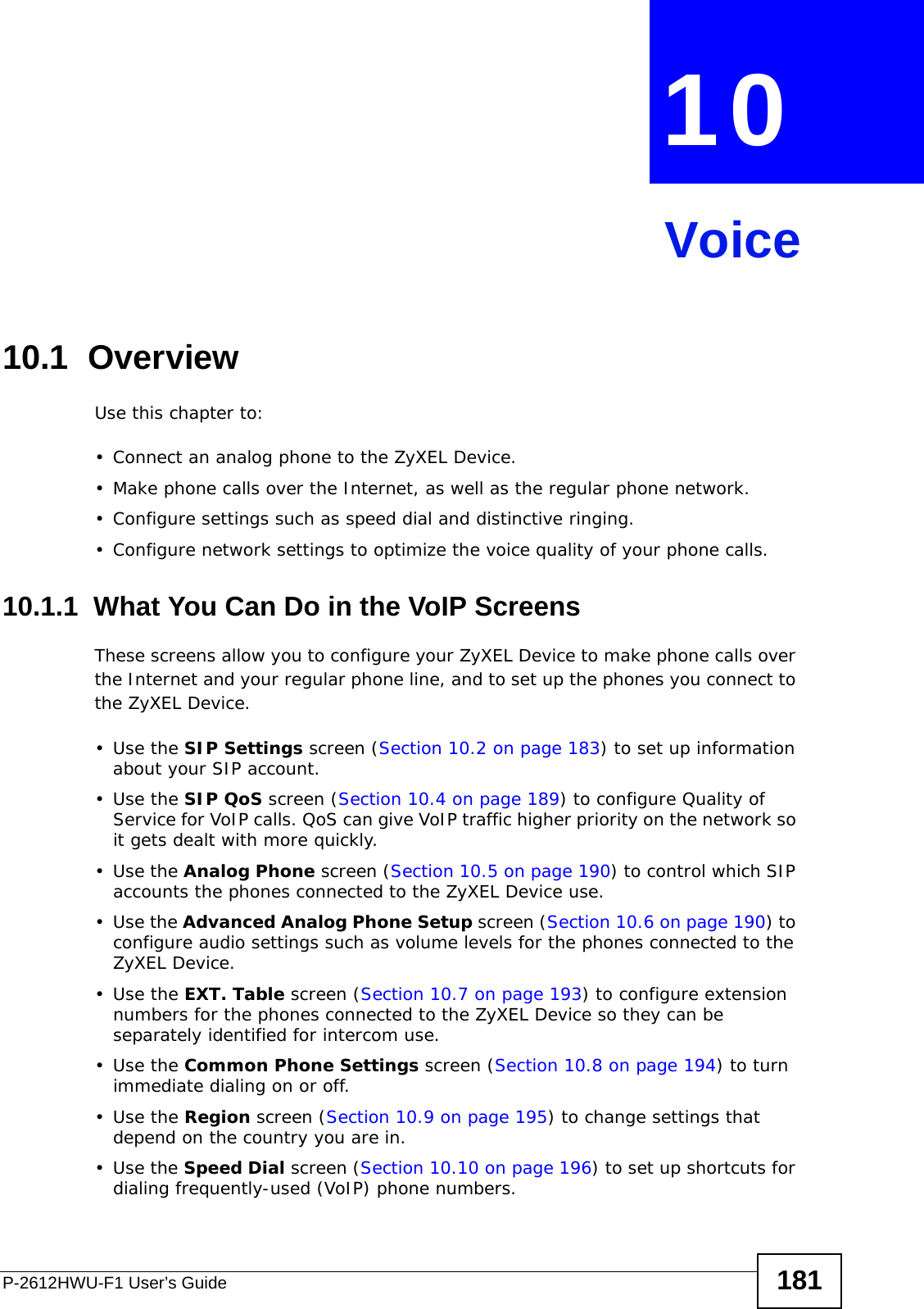 P-2612HWU-F1 User’s Guide 181CHAPTER  10 Voice10.1  OverviewUse this chapter to:• Connect an analog phone to the ZyXEL Device.• Make phone calls over the Internet, as well as the regular phone network.• Configure settings such as speed dial and distinctive ringing.• Configure network settings to optimize the voice quality of your phone calls.10.1.1  What You Can Do in the VoIP ScreensThese screens allow you to configure your ZyXEL Device to make phone calls over the Internet and your regular phone line, and to set up the phones you connect to the ZyXEL Device.•Use the SIP Settings screen (Section 10.2 on page 183) to set up information about your SIP account.•Use the SIP QoS screen (Section 10.4 on page 189) to configure Quality of Service for VoIP calls. QoS can give VoIP traffic higher priority on the network so it gets dealt with more quickly. •Use the Analog Phone screen (Section 10.5 on page 190) to control which SIP accounts the phones connected to the ZyXEL Device use.•Use the Advanced Analog Phone Setup screen (Section 10.6 on page 190) to configure audio settings such as volume levels for the phones connected to the ZyXEL Device.•Use the EXT. Table screen (Section 10.7 on page 193) to configure extension numbers for the phones connected to the ZyXEL Device so they can be separately identified for intercom use. •Use the Common Phone Settings screen (Section 10.8 on page 194) to turn immediate dialing on or off.•Use the Region screen (Section 10.9 on page 195) to change settings that depend on the country you are in.•Use the Speed Dial screen (Section 10.10 on page 196) to set up shortcuts for dialing frequently-used (VoIP) phone numbers.