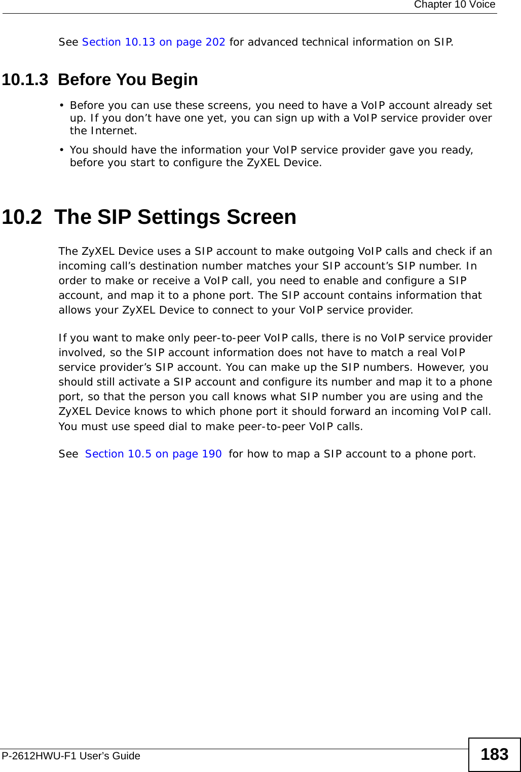  Chapter 10 VoiceP-2612HWU-F1 User’s Guide 183See Section 10.13 on page 202 for advanced technical information on SIP.10.1.3  Before You Begin• Before you can use these screens, you need to have a VoIP account already set up. If you don’t have one yet, you can sign up with a VoIP service provider over the Internet. • You should have the information your VoIP service provider gave you ready, before you start to configure the ZyXEL Device.10.2  The SIP Settings Screen The ZyXEL Device uses a SIP account to make outgoing VoIP calls and check if an incoming call’s destination number matches your SIP account’s SIP number. In order to make or receive a VoIP call, you need to enable and configure a SIP account, and map it to a phone port. The SIP account contains information that allows your ZyXEL Device to connect to your VoIP service provider. If you want to make only peer-to-peer VoIP calls, there is no VoIP service provider involved, so the SIP account information does not have to match a real VoIP service provider’s SIP account. You can make up the SIP numbers. However, you should still activate a SIP account and configure its number and map it to a phone port, so that the person you call knows what SIP number you are using and the ZyXEL Device knows to which phone port it should forward an incoming VoIP call. You must use speed dial to make peer-to-peer VoIP calls.See Section 10.5 on page 190 for how to map a SIP account to a phone port.
