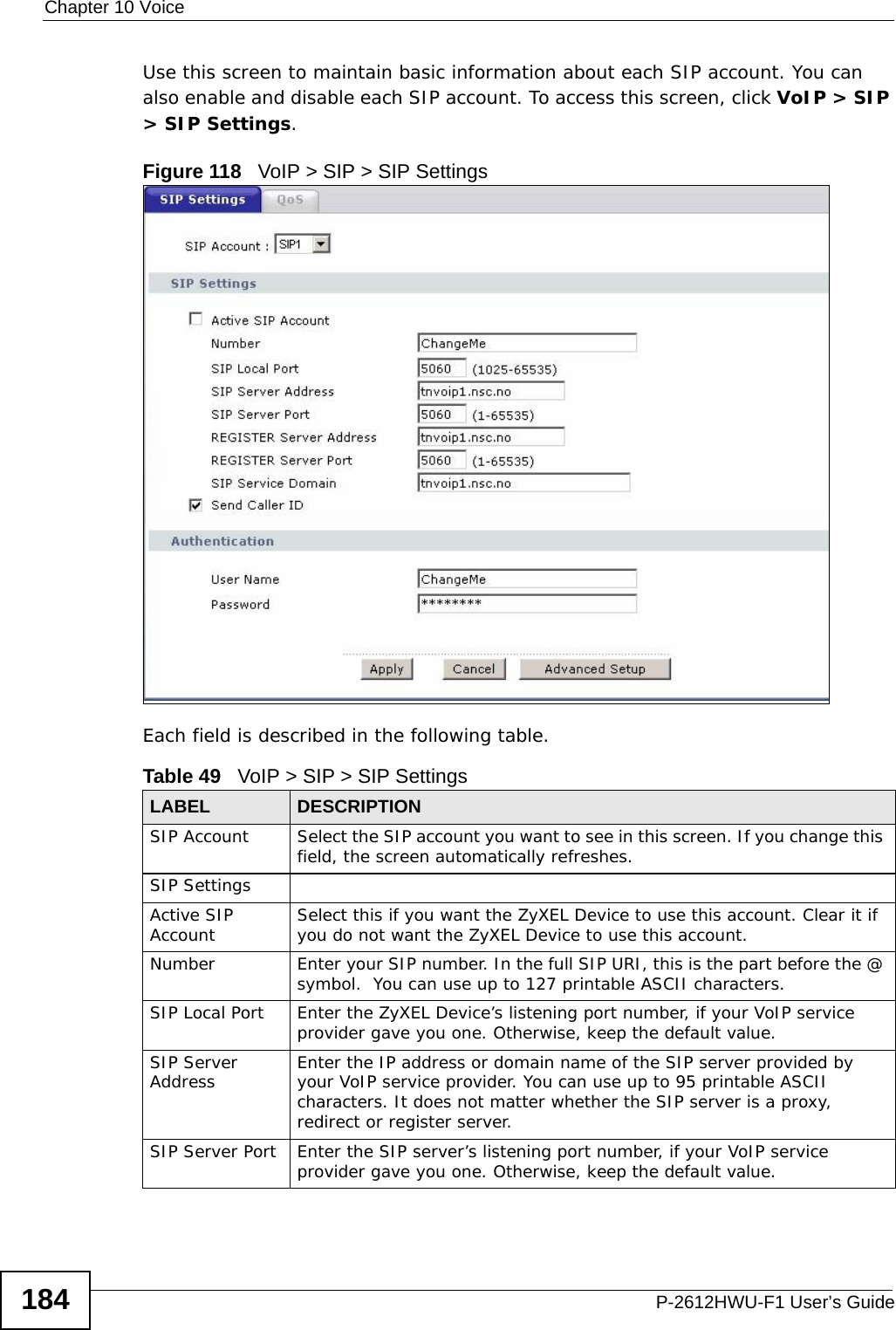 Chapter 10 VoiceP-2612HWU-F1 User’s Guide184Use this screen to maintain basic information about each SIP account. You can also enable and disable each SIP account. To access this screen, click VoIP &gt; SIP &gt; SIP Settings.Figure 118   VoIP &gt; SIP &gt; SIP SettingsEach field is described in the following table.Table 49   VoIP &gt; SIP &gt; SIP SettingsLABEL DESCRIPTIONSIP Account Select the SIP account you want to see in this screen. If you change this field, the screen automatically refreshes.SIP SettingsActive SIP Account Select this if you want the ZyXEL Device to use this account. Clear it if you do not want the ZyXEL Device to use this account.Number Enter your SIP number. In the full SIP URI, this is the part before the @ symbol.  You can use up to 127 printable ASCII characters.SIP Local Port Enter the ZyXEL Device’s listening port number, if your VoIP service provider gave you one. Otherwise, keep the default value.SIP Server Address Enter the IP address or domain name of the SIP server provided by your VoIP service provider. You can use up to 95 printable ASCII characters. It does not matter whether the SIP server is a proxy, redirect or register server.SIP Server Port Enter the SIP server’s listening port number, if your VoIP service provider gave you one. Otherwise, keep the default value.