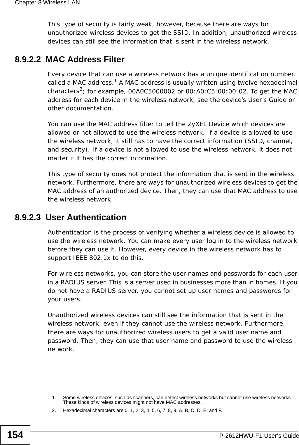 Chapter 8 Wireless LANP-2612HWU-F1 User’s Guide154This type of security is fairly weak, however, because there are ways for unauthorized wireless devices to get the SSID. In addition, unauthorized wireless devices can still see the information that is sent in the wireless network.8.9.2.2  MAC Address FilterEvery device that can use a wireless network has a unique identification number, called a MAC address.1 A MAC address is usually written using twelve hexadecimal characters2; for example, 00A0C5000002 or 00:A0:C5:00:00:02. To get the MAC address for each device in the wireless network, see the device’s User’s Guide or other documentation.You can use the MAC address filter to tell the ZyXEL Device which devices are allowed or not allowed to use the wireless network. If a device is allowed to use the wireless network, it still has to have the correct information (SSID, channel, and security). If a device is not allowed to use the wireless network, it does not matter if it has the correct information.This type of security does not protect the information that is sent in the wireless network. Furthermore, there are ways for unauthorized wireless devices to get the MAC address of an authorized device. Then, they can use that MAC address to use the wireless network.8.9.2.3  User AuthenticationAuthentication is the process of verifying whether a wireless device is allowed to use the wireless network. You can make every user log in to the wireless network before they can use it. However, every device in the wireless network has to support IEEE 802.1x to do this.For wireless networks, you can store the user names and passwords for each user in a RADIUS server. This is a server used in businesses more than in homes. If you do not have a RADIUS server, you cannot set up user names and passwords for your users.Unauthorized wireless devices can still see the information that is sent in the wireless network, even if they cannot use the wireless network. Furthermore, there are ways for unauthorized wireless users to get a valid user name and password. Then, they can use that user name and password to use the wireless network.1. Some wireless devices, such as scanners, can detect wireless networks but cannot use wireless networks. These kinds of wireless devices might not have MAC addresses.2. Hexadecimal characters are 0, 1, 2, 3, 4, 5, 6, 7, 8, 9, A, B, C, D, E, and F.