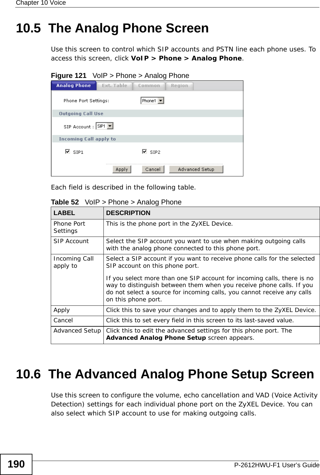 Chapter 10 VoiceP-2612HWU-F1 User’s Guide19010.5  The Analog Phone Screen Use this screen to control which SIP accounts and PSTN line each phone uses. To access this screen, click VoIP &gt; Phone &gt; Analog Phone.Figure 121   VoIP &gt; Phone &gt; Analog PhoneEach field is described in the following table.10.6  The Advanced Analog Phone Setup Screen Use this screen to configure the volume, echo cancellation and VAD (Voice Activity Detection) settings for each individual phone port on the ZyXEL Device. You can also select which SIP account to use for making outgoing calls.Table 52   VoIP &gt; Phone &gt; Analog PhoneLABEL DESCRIPTIONPhone Port Settings This is the phone port in the ZyXEL Device.SIP Account Select the SIP account you want to use when making outgoing calls with the analog phone connected to this phone port. Incoming Call apply to Select a SIP account if you want to receive phone calls for the selected SIP account on this phone port.If you select more than one SIP account for incoming calls, there is no way to distinguish between them when you receive phone calls. If you do not select a source for incoming calls, you cannot receive any calls on this phone port.Apply Click this to save your changes and to apply them to the ZyXEL Device.Cancel Click this to set every field in this screen to its last-saved value.Advanced Setup Click this to edit the advanced settings for this phone port. The Advanced Analog Phone Setup screen appears.