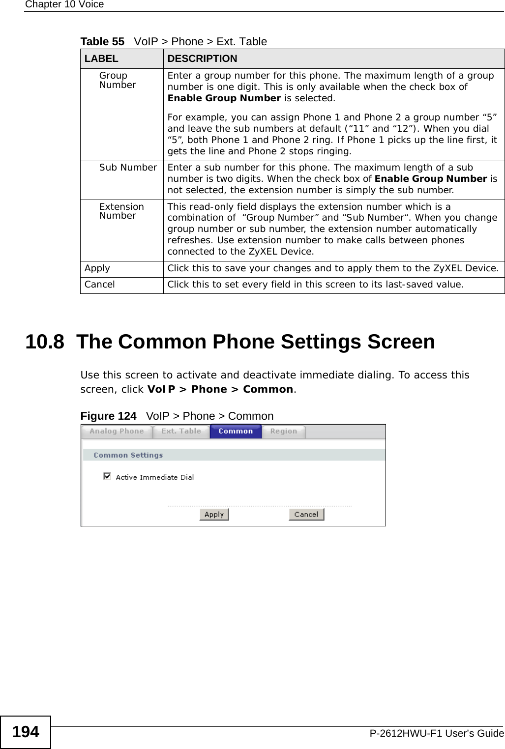 Chapter 10 VoiceP-2612HWU-F1 User’s Guide19410.8  The Common Phone Settings Screen Use this screen to activate and deactivate immediate dialing. To access this screen, click VoIP &gt; Phone &gt; Common.Figure 124   VoIP &gt; Phone &gt; CommonGroup Number Enter a group number for this phone. The maximum length of a group number is one digit. This is only available when the check box of Enable Group Number is selected.For example, you can assign Phone 1 and Phone 2 a group number “5” and leave the sub numbers at default (“11” and “12”). When you dial “5”, both Phone 1 and Phone 2 ring. If Phone 1 picks up the line first, it gets the line and Phone 2 stops ringing.Sub Number Enter a sub number for this phone. The maximum length of a sub number is two digits. When the check box of Enable Group Number is not selected, the extension number is simply the sub number.Extension Number This read-only field displays the extension number which is a combination of  “Group Number” and “Sub Number“. When you change group number or sub number, the extension number automatically refreshes. Use extension number to make calls between phones connected to the ZyXEL Device.Apply Click this to save your changes and to apply them to the ZyXEL Device.Cancel Click this to set every field in this screen to its last-saved value.Table 55   VoIP &gt; Phone &gt; Ext. TableLABEL DESCRIPTION