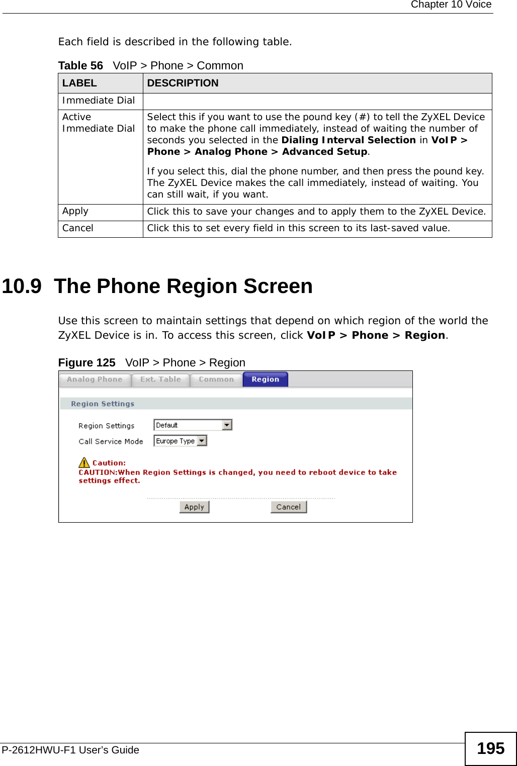  Chapter 10 VoiceP-2612HWU-F1 User’s Guide 195Each field is described in the following table.10.9  The Phone Region Screen Use this screen to maintain settings that depend on which region of the world the ZyXEL Device is in. To access this screen, click VoIP &gt; Phone &gt; Region.Figure 125   VoIP &gt; Phone &gt; RegionTable 56   VoIP &gt; Phone &gt; CommonLABEL DESCRIPTIONImmediate DialActive Immediate Dial Select this if you want to use the pound key (#) to tell the ZyXEL Device to make the phone call immediately, instead of waiting the number of seconds you selected in the Dialing Interval Selection in VoIP &gt; Phone &gt; Analog Phone &gt; Advanced Setup.If you select this, dial the phone number, and then press the pound key. The ZyXEL Device makes the call immediately, instead of waiting. You can still wait, if you want.Apply Click this to save your changes and to apply them to the ZyXEL Device.Cancel Click this to set every field in this screen to its last-saved value.