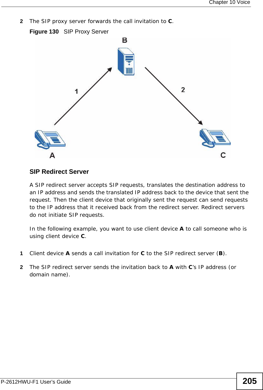  Chapter 10 VoiceP-2612HWU-F1 User’s Guide 2052The SIP proxy server forwards the call invitation to C.Figure 130   SIP Proxy ServerSIP Redirect ServerA SIP redirect server accepts SIP requests, translates the destination address to an IP address and sends the translated IP address back to the device that sent the request. Then the client device that originally sent the request can send requests to the IP address that it received back from the redirect server. Redirect servers do not initiate SIP requests. In the following example, you want to use client device A to call someone who is using client device C. 1Client device A sends a call invitation for C to the SIP redirect server (B).2The SIP redirect server sends the invitation back to A with C’s IP address (or domain name).