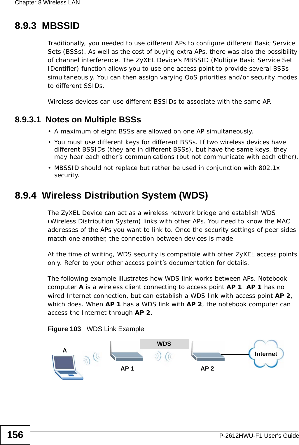 Chapter 8 Wireless LANP-2612HWU-F1 User’s Guide1568.9.3  MBSSIDTraditionally, you needed to use different APs to configure different Basic Service Sets (BSSs). As well as the cost of buying extra APs, there was also the possibility of channel interference. The ZyXEL Device’s MBSSID (Multiple Basic Service Set IDentifier) function allows you to use one access point to provide several BSSs simultaneously. You can then assign varying QoS priorities and/or security modes to different SSIDs.Wireless devices can use different BSSIDs to associate with the same AP.8.9.3.1  Notes on Multiple BSSs• A maximum of eight BSSs are allowed on one AP simultaneously.• You must use different keys for different BSSs. If two wireless devices have different BSSIDs (they are in different BSSs), but have the same keys, they may hear each other’s communications (but not communicate with each other).• MBSSID should not replace but rather be used in conjunction with 802.1x security.8.9.4  Wireless Distribution System (WDS)The ZyXEL Device can act as a wireless network bridge and establish WDS (Wireless Distribution System) links with other APs. You need to know the MAC addresses of the APs you want to link to. Once the security settings of peer sides match one another, the connection between devices is made.At the time of writing, WDS security is compatible with other ZyXEL access points only. Refer to your other access point’s documentation for details.The following example illustrates how WDS link works between APs. Notebook computer A is a wireless client connecting to access point AP 1. AP 1 has no wired Internet connection, but can establish a WDS link with access point AP 2, which does. When AP 1 has a WDS link with AP 2, the notebook computer can access the Internet through AP 2.Figure 103   WDS Link ExampleWDSAP 2AP 1InternetA