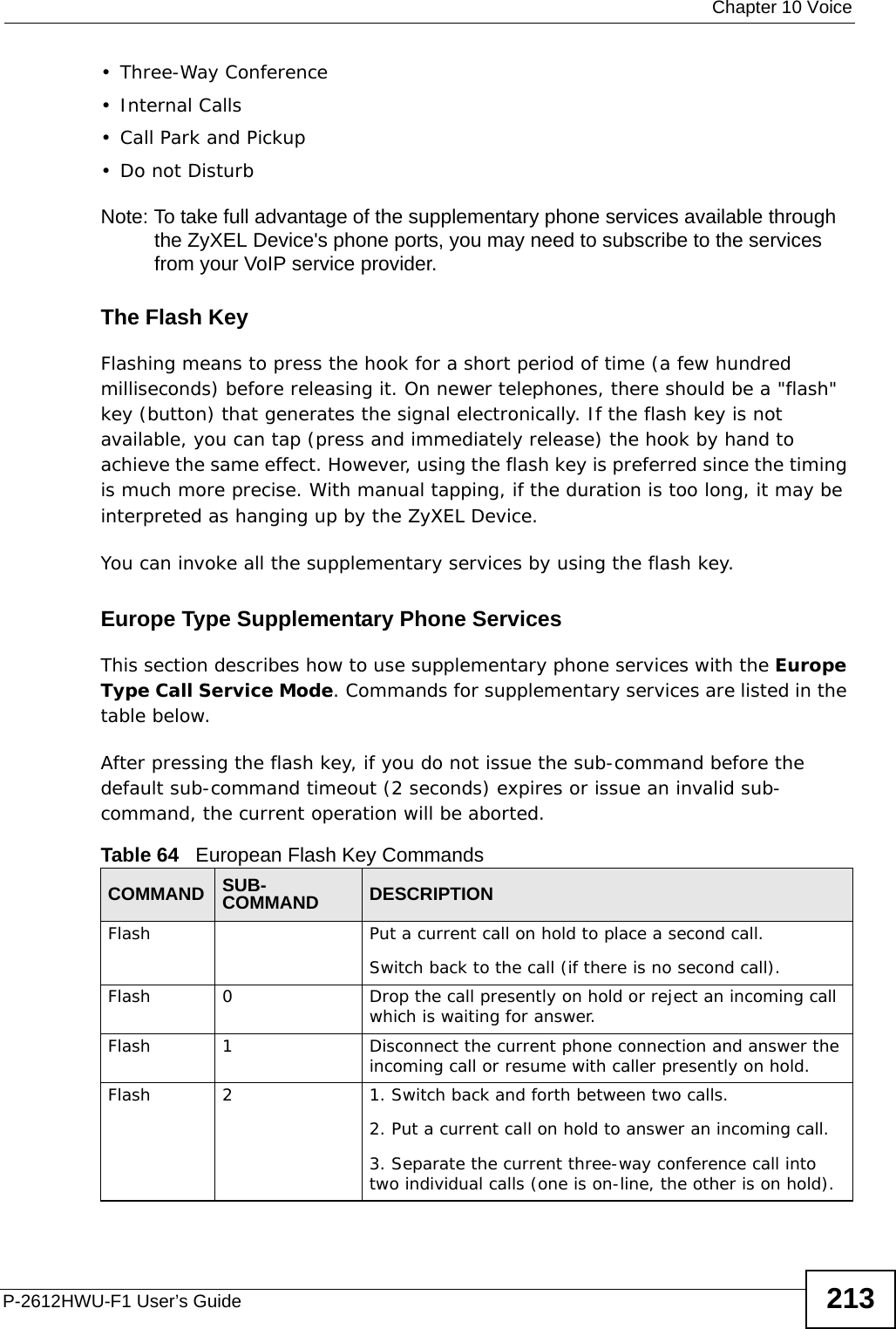  Chapter 10 VoiceP-2612HWU-F1 User’s Guide 213• Three-Way Conference•Internal Calls• Call Park and Pickup•Do not DisturbNote: To take full advantage of the supplementary phone services available through the ZyXEL Device&apos;s phone ports, you may need to subscribe to the services from your VoIP service provider.The Flash KeyFlashing means to press the hook for a short period of time (a few hundred milliseconds) before releasing it. On newer telephones, there should be a &quot;flash&quot; key (button) that generates the signal electronically. If the flash key is not available, you can tap (press and immediately release) the hook by hand to achieve the same effect. However, using the flash key is preferred since the timing is much more precise. With manual tapping, if the duration is too long, it may be interpreted as hanging up by the ZyXEL Device.You can invoke all the supplementary services by using the flash key. Europe Type Supplementary Phone ServicesThis section describes how to use supplementary phone services with the Europe Type Call Service Mode. Commands for supplementary services are listed in the table below.After pressing the flash key, if you do not issue the sub-command before the default sub-command timeout (2 seconds) expires or issue an invalid sub-command, the current operation will be aborted.Table 64   European Flash Key CommandsCOMMAND SUB-COMMAND DESCRIPTIONFlash  Put a current call on hold to place a second call.Switch back to the call (if there is no second call).Flash 0 Drop the call presently on hold or reject an incoming call which is waiting for answer.Flash 1 Disconnect the current phone connection and answer the incoming call or resume with caller presently on hold.Flash 2 1. Switch back and forth between two calls.2. Put a current call on hold to answer an incoming call.3. Separate the current three-way conference call into two individual calls (one is on-line, the other is on hold).