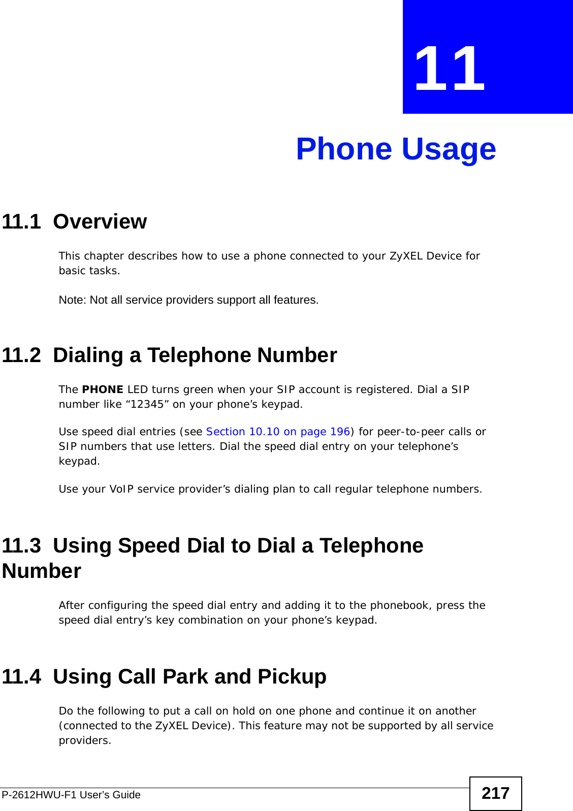 P-2612HWU-F1 User’s Guide 217CHAPTER  11 Phone Usage11.1  OverviewThis chapter describes how to use a phone connected to your ZyXEL Device for basic tasks.Note: Not all service providers support all features.11.2  Dialing a Telephone NumberThe PHONE LED turns green when your SIP account is registered. Dial a SIP number like “12345” on your phone’s keypad. Use speed dial entries (see Section 10.10 on page 196) for peer-to-peer calls or SIP numbers that use letters. Dial the speed dial entry on your telephone’s keypad. Use your VoIP service provider’s dialing plan to call regular telephone numbers.11.3  Using Speed Dial to Dial a Telephone NumberAfter configuring the speed dial entry and adding it to the phonebook, press the speed dial entry’s key combination on your phone’s keypad.11.4  Using Call Park and PickupDo the following to put a call on hold on one phone and continue it on another (connected to the ZyXEL Device). This feature may not be supported by all service providers. 