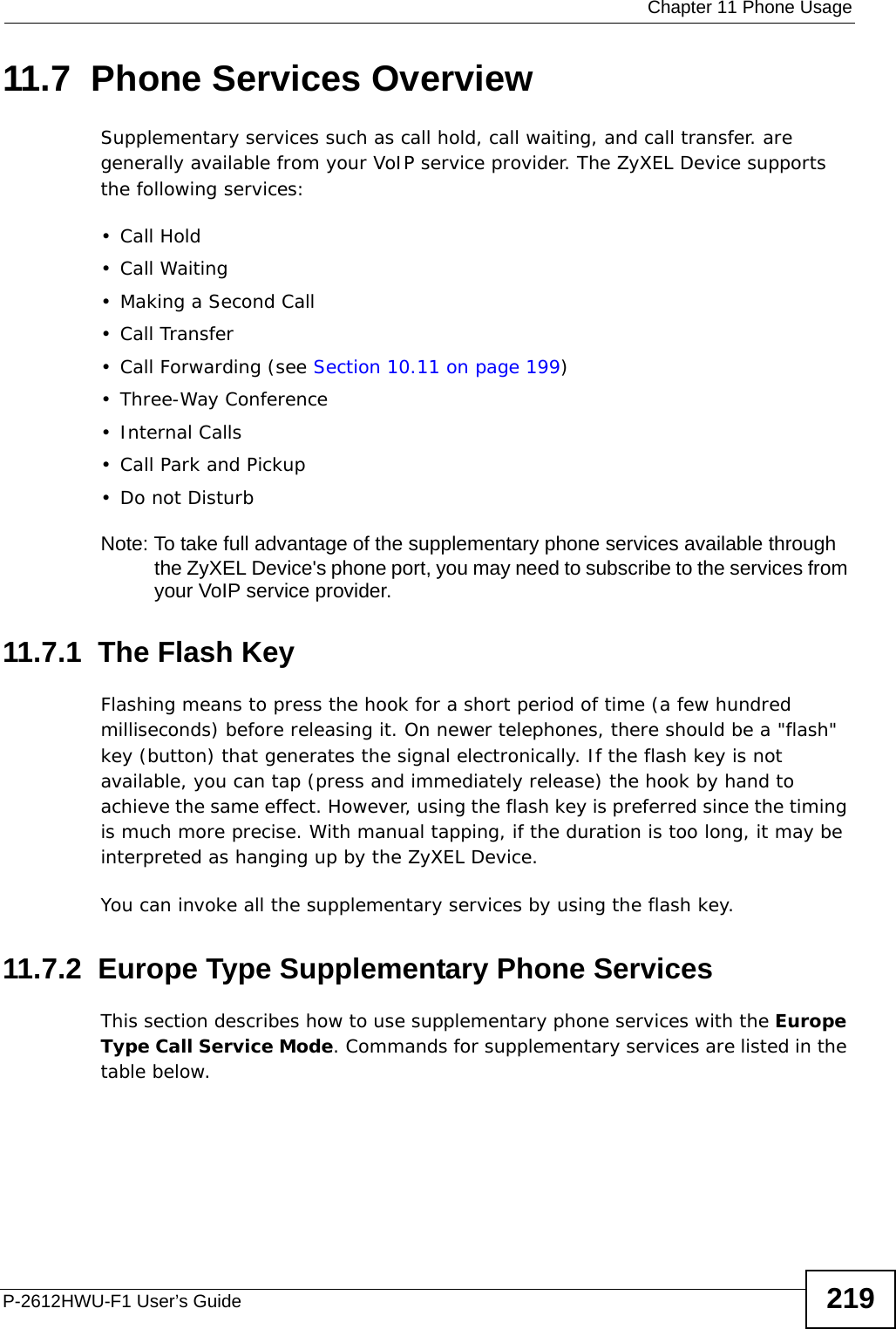  Chapter 11 Phone UsageP-2612HWU-F1 User’s Guide 21911.7  Phone Services OverviewSupplementary services such as call hold, call waiting, and call transfer. are generally available from your VoIP service provider. The ZyXEL Device supports the following services:• Call Hold• Call Waiting• Making a Second Call• Call Transfer• Call Forwarding (see Section 10.11 on page 199)• Three-Way Conference•Internal Calls• Call Park and Pickup•Do not DisturbNote: To take full advantage of the supplementary phone services available through the ZyXEL Device&apos;s phone port, you may need to subscribe to the services from your VoIP service provider.11.7.1  The Flash KeyFlashing means to press the hook for a short period of time (a few hundred milliseconds) before releasing it. On newer telephones, there should be a &quot;flash&quot; key (button) that generates the signal electronically. If the flash key is not available, you can tap (press and immediately release) the hook by hand to achieve the same effect. However, using the flash key is preferred since the timing is much more precise. With manual tapping, if the duration is too long, it may be interpreted as hanging up by the ZyXEL Device.You can invoke all the supplementary services by using the flash key. 11.7.2  Europe Type Supplementary Phone ServicesThis section describes how to use supplementary phone services with the Europe Type Call Service Mode. Commands for supplementary services are listed in the table below.