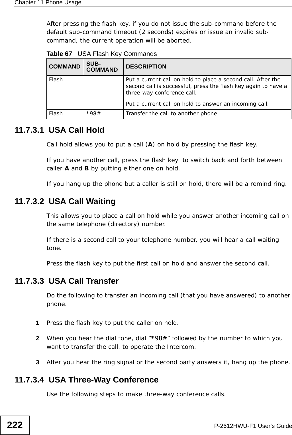 Chapter 11 Phone UsageP-2612HWU-F1 User’s Guide222After pressing the flash key, if you do not issue the sub-command before the default sub-command timeout (2 seconds) expires or issue an invalid sub-command, the current operation will be aborted.11.7.3.1  USA Call HoldCall hold allows you to put a call (A) on hold by pressing the flash key. If you have another call, press the flash key  to switch back and forth between caller A and B by putting either one on hold.If you hang up the phone but a caller is still on hold, there will be a remind ring.11.7.3.2  USA Call Waiting This allows you to place a call on hold while you answer another incoming call on the same telephone (directory) number. If there is a second call to your telephone number, you will hear a call waiting tone. Press the flash key to put the first call on hold and answer the second call.11.7.3.3  USA Call TransferDo the following to transfer an incoming call (that you have answered) to another phone.1Press the flash key to put the caller on hold.2When you hear the dial tone, dial “*98#” followed by the number to which you want to transfer the call. to operate the Intercom.3After you hear the ring signal or the second party answers it, hang up the phone.11.7.3.4  USA Three-Way ConferenceUse the following steps to make three-way conference calls.Table 67   USA Flash Key CommandsCOMMAND SUB-COMMAND DESCRIPTIONFlash  Put a current call on hold to place a second call. After the second call is successful, press the flash key again to have a three-way conference call.Put a current call on hold to answer an incoming call.Flash  *98# Transfer the call to another phone.