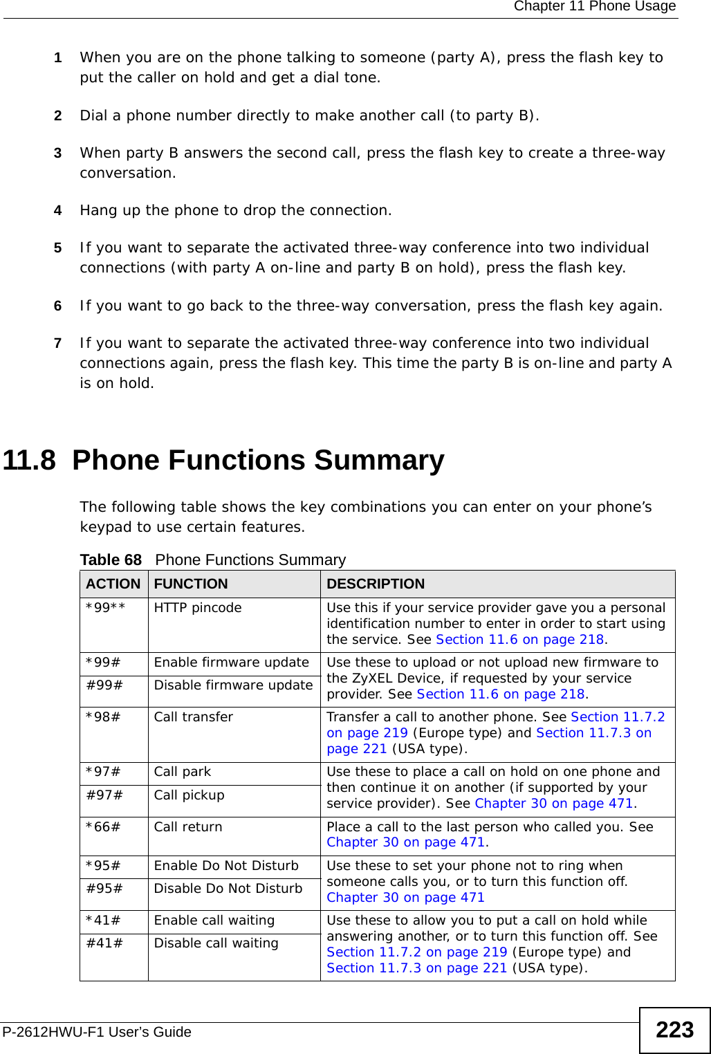  Chapter 11 Phone UsageP-2612HWU-F1 User’s Guide 2231When you are on the phone talking to someone (party A), press the flash key to put the caller on hold and get a dial tone. 2Dial a phone number directly to make another call (to party B).3When party B answers the second call, press the flash key to create a three-way conversation.4Hang up the phone to drop the connection.5If you want to separate the activated three-way conference into two individual connections (with party A on-line and party B on hold), press the flash key.  6If you want to go back to the three-way conversation, press the flash key again.7If you want to separate the activated three-way conference into two individual connections again, press the flash key. This time the party B is on-line and party A is on hold.  11.8  Phone Functions SummaryThe following table shows the key combinations you can enter on your phone’s keypad to use certain features. Table 68   Phone Functions SummaryACTION FUNCTION DESCRIPTION*99**  HTTP pincode Use this if your service provider gave you a personal identification number to enter in order to start using the service. See Section 11.6 on page 218.*99#  Enable firmware update Use these to upload or not upload new firmware to the ZyXEL Device, if requested by your service provider. See Section 11.6 on page 218.#99# Disable firmware update*98#  Call transfer Transfer a call to another phone. See Section 11.7.2 on page 219 (Europe type) and Section 11.7.3 on page 221 (USA type).*97#  Call park Use these to place a call on hold on one phone and then continue it on another (if supported by your service provider). See Chapter 30 on page 471.#97# Call pickup*66# Call return Place a call to the last person who called you. See Chapter 30 on page 471.*95# Enable Do Not Disturb Use these to set your phone not to ring when someone calls you, or to turn this function off. Chapter 30 on page 471#95# Disable Do Not Disturb*41# Enable call waiting Use these to allow you to put a call on hold while answering another, or to turn this function off. See Section 11.7.2 on page 219 (Europe type) and Section 11.7.3 on page 221 (USA type).#41# Disable call waiting