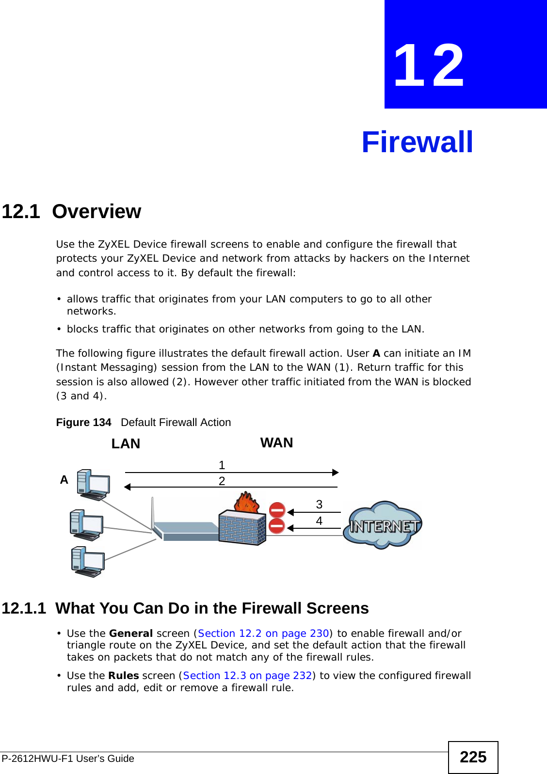 P-2612HWU-F1 User’s Guide 225CHAPTER  12 Firewall12.1  OverviewUse the ZyXEL Device firewall screens to enable and configure the firewall that protects your ZyXEL Device and network from attacks by hackers on the Internet and control access to it. By default the firewall:• allows traffic that originates from your LAN computers to go to all other networks. • blocks traffic that originates on other networks from going to the LAN. The following figure illustrates the default firewall action. User A can initiate an IM (Instant Messaging) session from the LAN to the WAN (1). Return traffic for this session is also allowed (2). However other traffic initiated from the WAN is blocked (3 and 4).Figure 134   Default Firewall Action12.1.1  What You Can Do in the Firewall Screens•Use the General screen (Section 12.2 on page 230) to enable firewall and/or triangle route on the ZyXEL Device, and set the default action that the firewall takes on packets that do not match any of the firewall rules.•Use the Rules screen (Section 12.3 on page 232) to view the configured firewall rules and add, edit or remove a firewall rule.WANLAN3412A