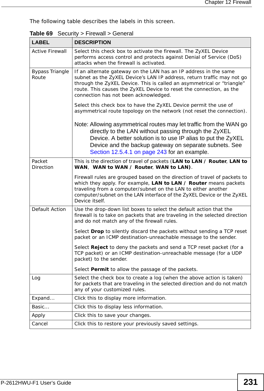  Chapter 12 FirewallP-2612HWU-F1 User’s Guide 231The following table describes the labels in this screen. Table 69   Security &gt; Firewall &gt; GeneralLABEL DESCRIPTIONActive Firewall Select this check box to activate the firewall. The ZyXEL Device performs access control and protects against Denial of Service (DoS) attacks when the firewall is activated.Bypass Triangle Route If an alternate gateway on the LAN has an IP address in the same subnet as the ZyXEL Device’s LAN IP address, return traffic may not go through the ZyXEL Device. This is called an asymmetrical or “triangle” route. This causes the ZyXEL Device to reset the connection, as the connection has not been acknowledged.Select this check box to have the ZyXEL Device permit the use of asymmetrical route topology on the network (not reset the connection). Note: Allowing asymmetrical routes may let traffic from the WAN go directly to the LAN without passing through the ZyXEL Device. A better solution is to use IP alias to put the ZyXEL Device and the backup gateway on separate subnets. See Section 12.5.4.1 on page 243 for an example. Packet Direction This is the direction of travel of packets (LAN to LAN / Router, LAN to WAN,  WAN to WAN / Router, WAN to LAN).Firewall rules are grouped based on the direction of travel of packets to which they apply. For example, LAN to LAN / Router means packets traveling from a computer/subnet on the LAN to either another computer/subnet on the LAN interface of the ZyXEL Device or the ZyXEL Device itself. Default Action Use the drop-down list boxes to select the default action that the firewall is to take on packets that are traveling in the selected direction and do not match any of the firewall rules. Select Drop to silently discard the packets without sending a TCP reset packet or an ICMP destination-unreachable message to the sender.Select Reject to deny the packets and send a TCP reset packet (for a TCP packet) or an ICMP destination-unreachable message (for a UDP packet) to the sender.Select Permit to allow the passage of the packets.Log Select the check box to create a log (when the above action is taken) for packets that are traveling in the selected direction and do not match any of your customized rules.Expand... Click this to display more information.Basic... Click this to display less information.Apply Click this to save your changes.Cancel Click this to restore your previously saved settings.