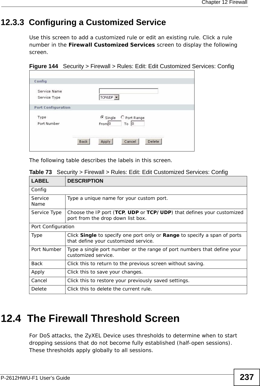  Chapter 12 FirewallP-2612HWU-F1 User’s Guide 23712.3.3  Configuring a Customized Service  Use this screen to add a customized rule or edit an existing rule. Click a rule number in the Firewall Customized Services screen to display the following screen.Figure 144   Security &gt; Firewall &gt; Rules: Edit: Edit Customized Services: ConfigThe following table describes the labels in this screen.12.4  The Firewall Threshold ScreenFor DoS attacks, the ZyXEL Device uses thresholds to determine when to start dropping sessions that do not become fully established (half-open sessions). These thresholds apply globally to all sessions.Table 73   Security &gt; Firewall &gt; Rules: Edit: Edit Customized Services: ConfigLABEL DESCRIPTIONConfigService Name Type a unique name for your custom port.Service Type Choose the IP port (TCP, UDP or TCP/UDP) that defines your customized port from the drop down list box.Port ConfigurationType Click Single to specify one port only or Range to specify a span of ports that define your customized service. Port Number Type a single port number or the range of port numbers that define your customized service.Back Click this to return to the previous screen without saving.Apply Click this to save your changes.Cancel Click this to restore your previously saved settings.Delete Click this to delete the current rule.