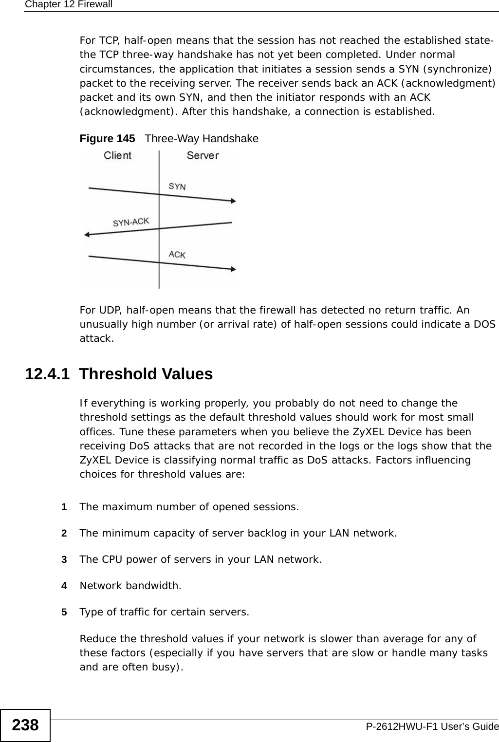 Chapter 12 FirewallP-2612HWU-F1 User’s Guide238For TCP, half-open means that the session has not reached the established state-the TCP three-way handshake has not yet been completed. Under normal circumstances, the application that initiates a session sends a SYN (synchronize) packet to the receiving server. The receiver sends back an ACK (acknowledgment) packet and its own SYN, and then the initiator responds with an ACK (acknowledgment). After this handshake, a connection is established. Figure 145   Three-Way HandshakeFor UDP, half-open means that the firewall has detected no return traffic. An unusually high number (or arrival rate) of half-open sessions could indicate a DOS attack. 12.4.1  Threshold ValuesIf everything is working properly, you probably do not need to change the threshold settings as the default threshold values should work for most small offices. Tune these parameters when you believe the ZyXEL Device has been receiving DoS attacks that are not recorded in the logs or the logs show that the ZyXEL Device is classifying normal traffic as DoS attacks. Factors influencing choices for threshold values are:1The maximum number of opened sessions.2The minimum capacity of server backlog in your LAN network.3The CPU power of servers in your LAN network.4Network bandwidth. 5Type of traffic for certain servers.Reduce the threshold values if your network is slower than average for any of these factors (especially if you have servers that are slow or handle many tasks and are often busy). 