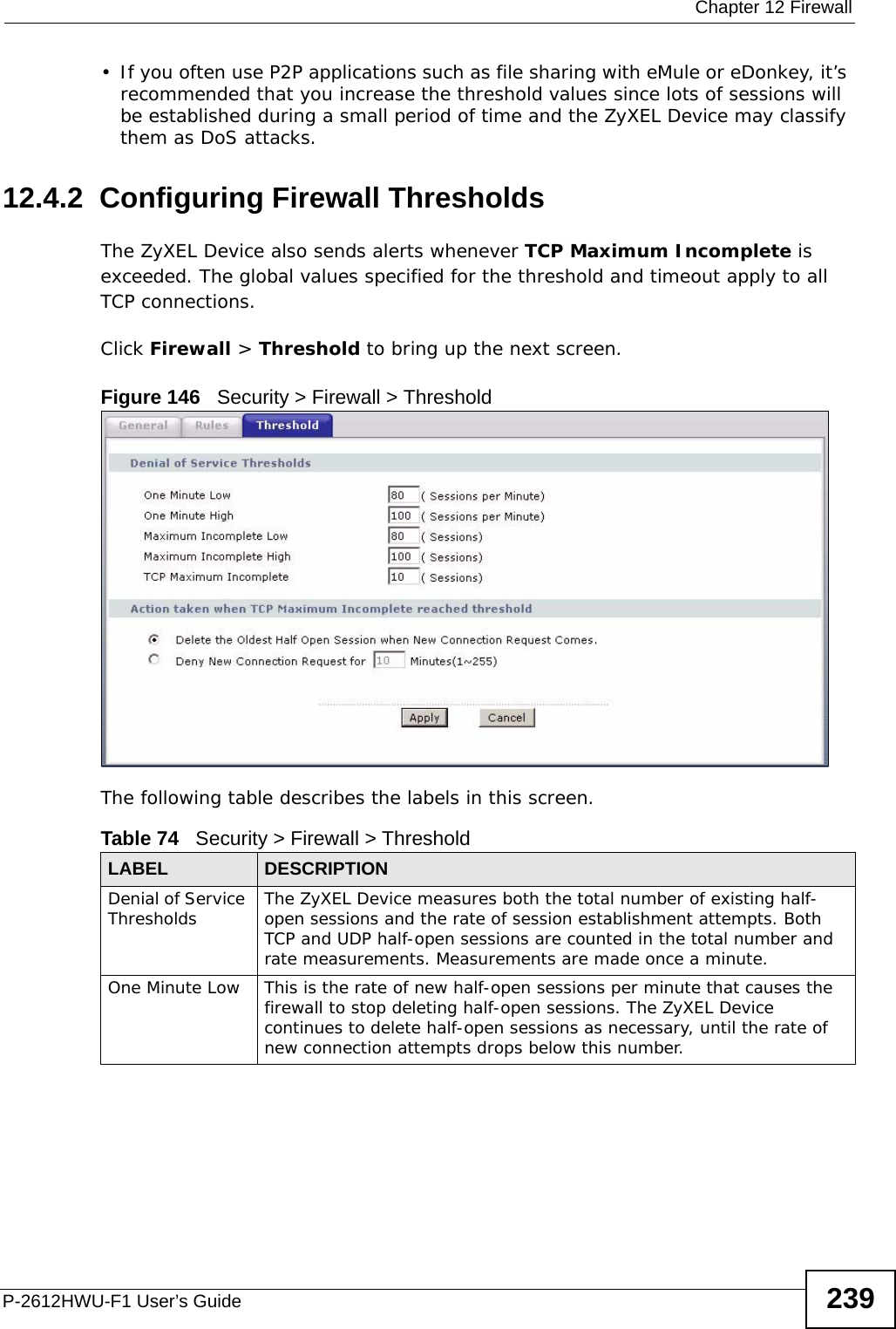  Chapter 12 FirewallP-2612HWU-F1 User’s Guide 239• If you often use P2P applications such as file sharing with eMule or eDonkey, it’s recommended that you increase the threshold values since lots of sessions will be established during a small period of time and the ZyXEL Device may classify them as DoS attacks. 12.4.2  Configuring Firewall ThresholdsThe ZyXEL Device also sends alerts whenever TCP Maximum Incomplete is exceeded. The global values specified for the threshold and timeout apply to all TCP connections. Click Firewall &gt; Threshold to bring up the next screen.Figure 146   Security &gt; Firewall &gt; ThresholdThe following table describes the labels in this screen. Table 74   Security &gt; Firewall &gt; ThresholdLABEL DESCRIPTIONDenial of Service Thresholds The ZyXEL Device measures both the total number of existing half-open sessions and the rate of session establishment attempts. Both TCP and UDP half-open sessions are counted in the total number and rate measurements. Measurements are made once a minute.One Minute Low This is the rate of new half-open sessions per minute that causes the firewall to stop deleting half-open sessions. The ZyXEL Device continues to delete half-open sessions as necessary, until the rate of new connection attempts drops below this number.