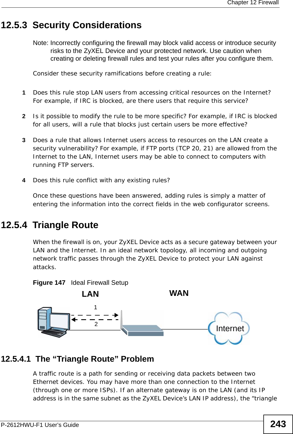  Chapter 12 FirewallP-2612HWU-F1 User’s Guide 24312.5.3  Security ConsiderationsNote: Incorrectly configuring the firewall may block valid access or introduce security risks to the ZyXEL Device and your protected network. Use caution when creating or deleting firewall rules and test your rules after you configure them.Consider these security ramifications before creating a rule:1Does this rule stop LAN users from accessing critical resources on the Internet? For example, if IRC is blocked, are there users that require this service?2Is it possible to modify the rule to be more specific? For example, if IRC is blocked for all users, will a rule that blocks just certain users be more effective?3Does a rule that allows Internet users access to resources on the LAN create a security vulnerability? For example, if FTP ports (TCP 20, 21) are allowed from the Internet to the LAN, Internet users may be able to connect to computers with running FTP servers.4Does this rule conflict with any existing rules?Once these questions have been answered, adding rules is simply a matter of entering the information into the correct fields in the web configurator screens.12.5.4  Triangle RouteWhen the firewall is on, your ZyXEL Device acts as a secure gateway between your LAN and the Internet. In an ideal network topology, all incoming and outgoing network traffic passes through the ZyXEL Device to protect your LAN against attacks.Figure 147   Ideal Firewall Setup12.5.4.1  The “Triangle Route” ProblemA traffic route is a path for sending or receiving data packets between two Ethernet devices. You may have more than one connection to the Internet (through one or more ISPs). If an alternate gateway is on the LAN (and its IP address is in the same subnet as the ZyXEL Device’s LAN IP address), the “triangle 12WANLANInternet