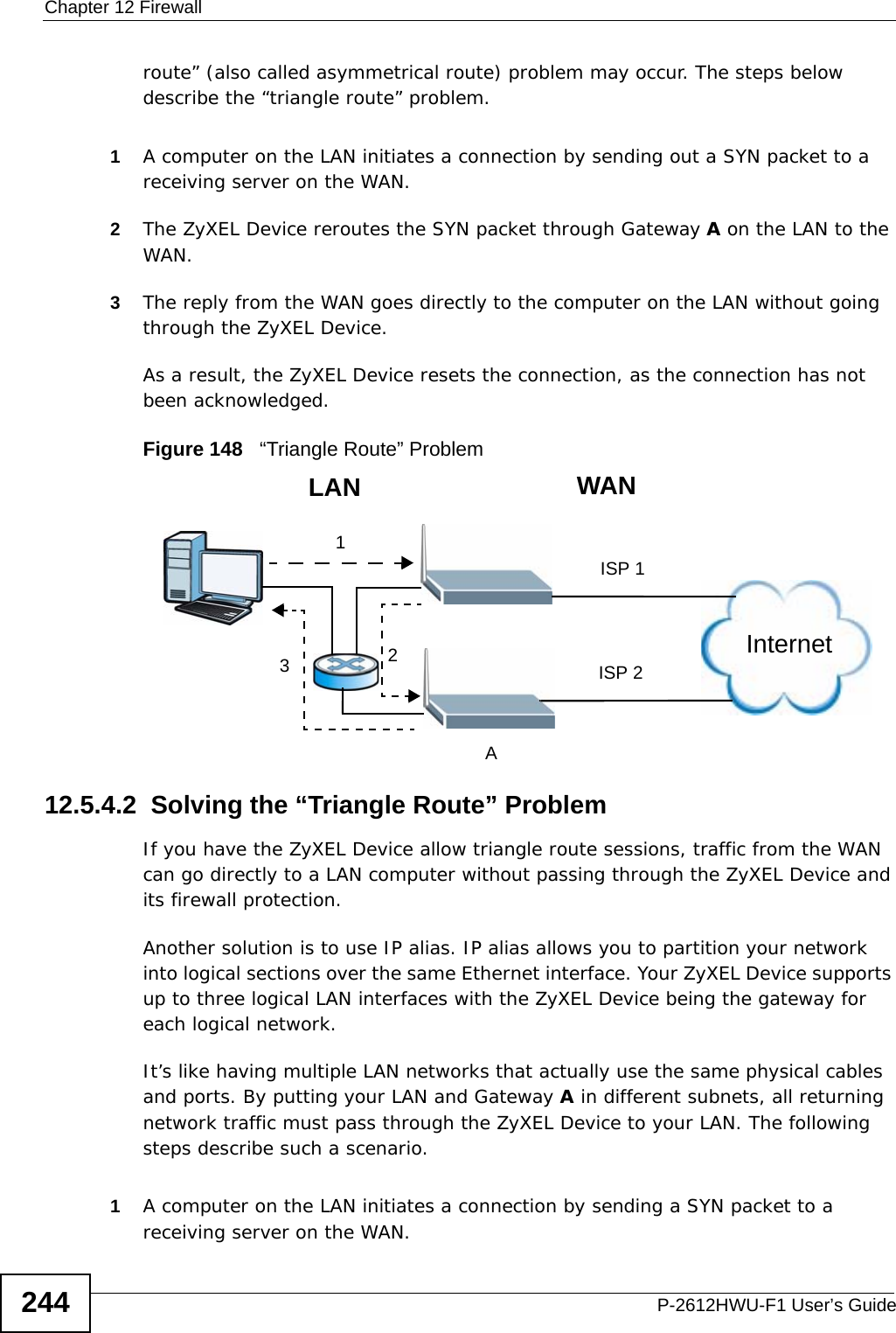 Chapter 12 FirewallP-2612HWU-F1 User’s Guide244route” (also called asymmetrical route) problem may occur. The steps below describe the “triangle route” problem. 1A computer on the LAN initiates a connection by sending out a SYN packet to a receiving server on the WAN.2The ZyXEL Device reroutes the SYN packet through Gateway A on the LAN to the WAN. 3The reply from the WAN goes directly to the computer on the LAN without going through the ZyXEL Device. As a result, the ZyXEL Device resets the connection, as the connection has not been acknowledged.Figure 148   “Triangle Route” Problem12.5.4.2  Solving the “Triangle Route” ProblemIf you have the ZyXEL Device allow triangle route sessions, traffic from the WAN can go directly to a LAN computer without passing through the ZyXEL Device and its firewall protection. Another solution is to use IP alias. IP alias allows you to partition your network into logical sections over the same Ethernet interface. Your ZyXEL Device supports up to three logical LAN interfaces with the ZyXEL Device being the gateway for each logical network. It’s like having multiple LAN networks that actually use the same physical cables and ports. By putting your LAN and Gateway A in different subnets, all returning network traffic must pass through the ZyXEL Device to your LAN. The following steps describe such a scenario.1A computer on the LAN initiates a connection by sending a SYN packet to a receiving server on the WAN. 123WANLANAISP 1ISP 2Internet