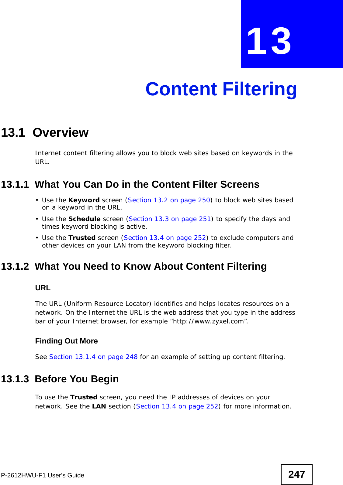 P-2612HWU-F1 User’s Guide 247CHAPTER  13 Content Filtering13.1  Overview Internet content filtering allows you to block web sites based on keywords in the URL.13.1.1  What You Can Do in the Content Filter Screens•Use the Keyword screen (Section 13.2 on page 250) to block web sites based on a keyword in the URL.•Use the Schedule screen (Section 13.3 on page 251) to specify the days and times keyword blocking is active.•Use the Trusted screen (Section 13.4 on page 252) to exclude computers and other devices on your LAN from the keyword blocking filter.13.1.2  What You Need to Know About Content FilteringURLThe URL (Uniform Resource Locator) identifies and helps locates resources on a network. On the Internet the URL is the web address that you type in the address bar of your Internet browser, for example “http://www.zyxel.com”.Finding Out MoreSee Section 13.1.4 on page 248 for an example of setting up content filtering.13.1.3  Before You BeginTo use the Trusted screen, you need the IP addresses of devices on your network. See the LAN section (Section 13.4 on page 252) for more information.