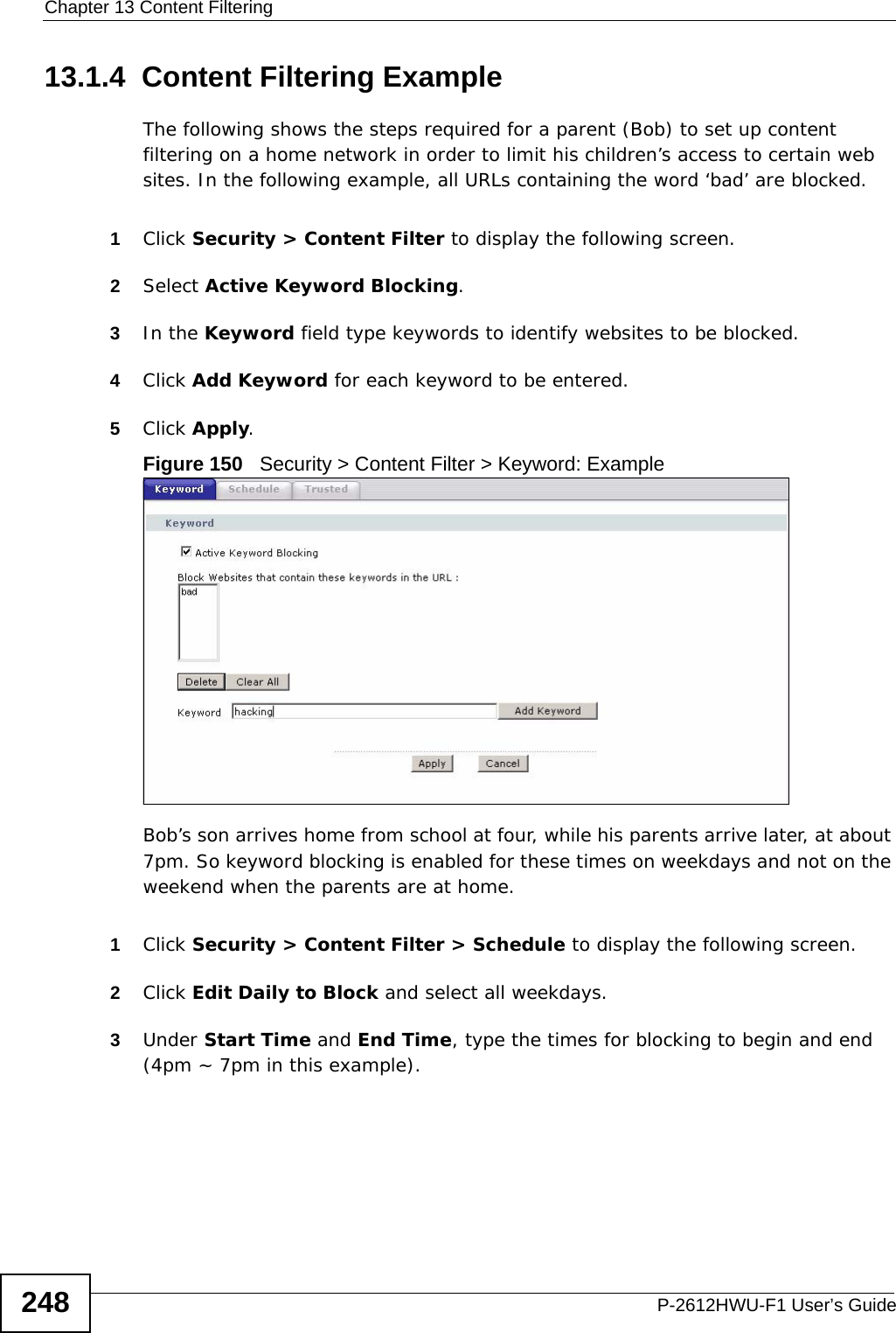 Chapter 13 Content FilteringP-2612HWU-F1 User’s Guide24813.1.4  Content Filtering ExampleThe following shows the steps required for a parent (Bob) to set up content filtering on a home network in order to limit his children’s access to certain web sites. In the following example, all URLs containing the word ‘bad’ are blocked.1Click Security &gt; Content Filter to display the following screen.2Select Active Keyword Blocking.3In the Keyword field type keywords to identify websites to be blocked. 4Click Add Keyword for each keyword to be entered.5Click Apply.Figure 150   Security &gt; Content Filter &gt; Keyword: ExampleBob’s son arrives home from school at four, while his parents arrive later, at about 7pm. So keyword blocking is enabled for these times on weekdays and not on the weekend when the parents are at home.1Click Security &gt; Content Filter &gt; Schedule to display the following screen.2Click Edit Daily to Block and select all weekdays.3Under Start Time and End Time, type the times for blocking to begin and end (4pm ~ 7pm in this example).