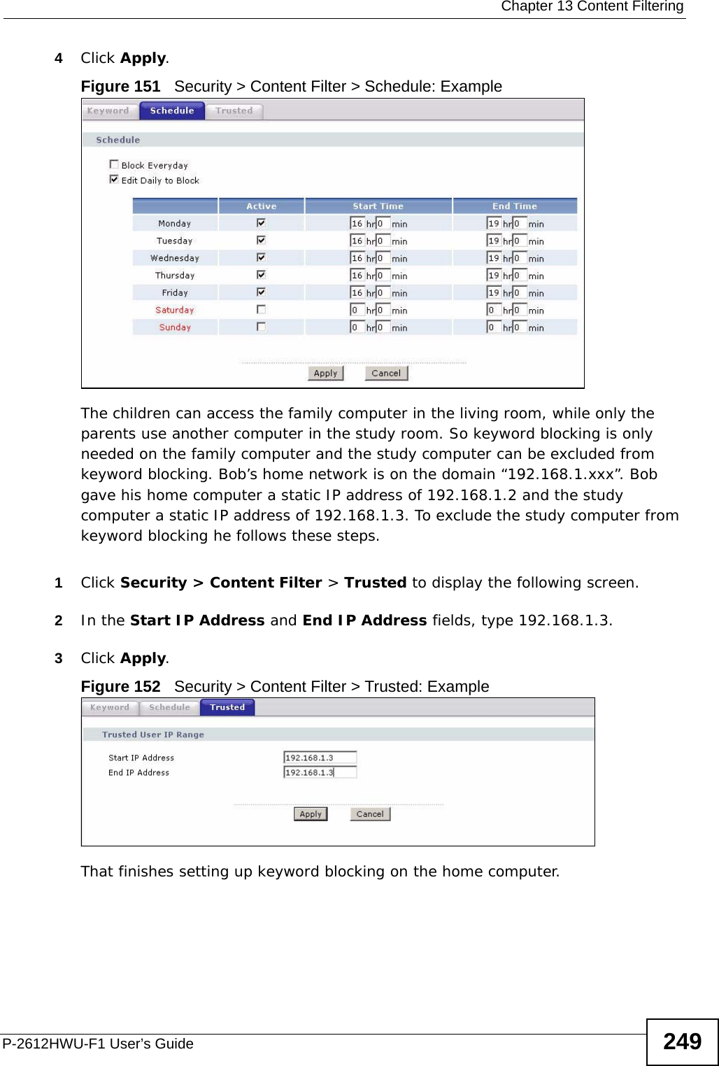  Chapter 13 Content FilteringP-2612HWU-F1 User’s Guide 2494Click Apply.Figure 151   Security &gt; Content Filter &gt; Schedule: ExampleThe children can access the family computer in the living room, while only the parents use another computer in the study room. So keyword blocking is only needed on the family computer and the study computer can be excluded from keyword blocking. Bob’s home network is on the domain “192.168.1.xxx”. Bob gave his home computer a static IP address of 192.168.1.2 and the study computer a static IP address of 192.168.1.3. To exclude the study computer from keyword blocking he follows these steps. 1Click Security &gt; Content Filter &gt; Trusted to display the following screen.2In the Start IP Address and End IP Address fields, type 192.168.1.3.3Click Apply.Figure 152   Security &gt; Content Filter &gt; Trusted: ExampleThat finishes setting up keyword blocking on the home computer.