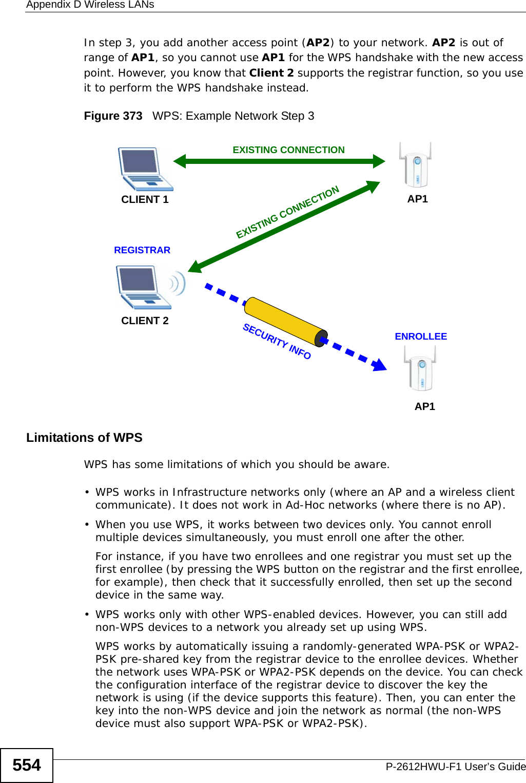 Appendix D Wireless LANsP-2612HWU-F1 User’s Guide554In step 3, you add another access point (AP2) to your network. AP2 is out of range of AP1, so you cannot use AP1 for the WPS handshake with the new access point. However, you know that Client 2 supports the registrar function, so you use it to perform the WPS handshake instead.Figure 373   WPS: Example Network Step 3Limitations of WPSWPS has some limitations of which you should be aware. • WPS works in Infrastructure networks only (where an AP and a wireless client communicate). It does not work in Ad-Hoc networks (where there is no AP).• When you use WPS, it works between two devices only. You cannot enroll multiple devices simultaneously, you must enroll one after the other. For instance, if you have two enrollees and one registrar you must set up the first enrollee (by pressing the WPS button on the registrar and the first enrollee, for example), then check that it successfully enrolled, then set up the second device in the same way.• WPS works only with other WPS-enabled devices. However, you can still add non-WPS devices to a network you already set up using WPS. WPS works by automatically issuing a randomly-generated WPA-PSK or WPA2-PSK pre-shared key from the registrar device to the enrollee devices. Whether the network uses WPA-PSK or WPA2-PSK depends on the device. You can check the configuration interface of the registrar device to discover the key the network is using (if the device supports this feature). Then, you can enter the key into the non-WPS device and join the network as normal (the non-WPS device must also support WPA-PSK or WPA2-PSK).CLIENT 1 AP1REGISTRARCLIENT 2EXISTING CONNECTIONSECURITY INFOENROLLEEAP1EXISTING CONNECTION