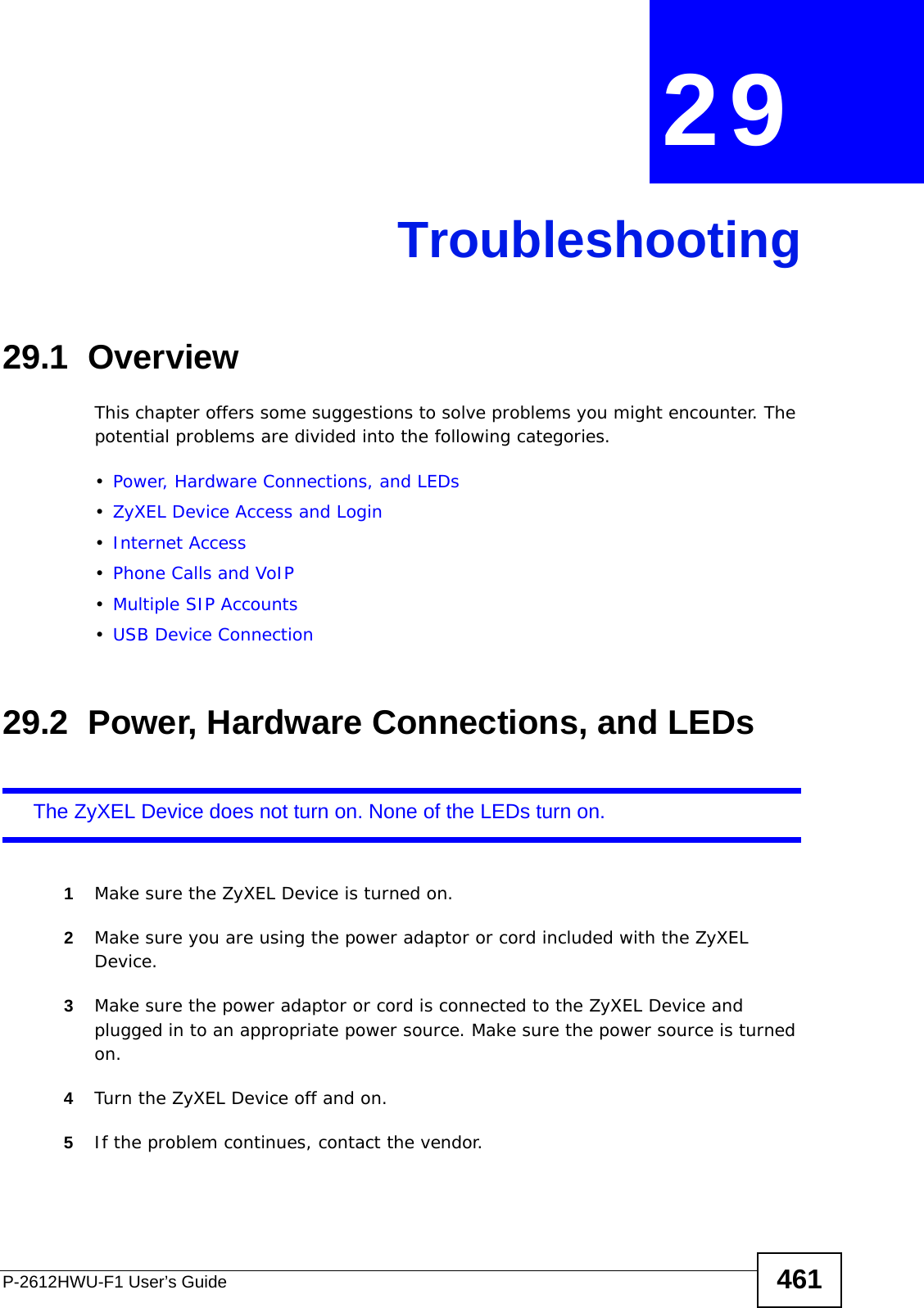 P-2612HWU-F1 User’s Guide 461CHAPTER  29 Troubleshooting29.1  OverviewThis chapter offers some suggestions to solve problems you might encounter. The potential problems are divided into the following categories. •Power, Hardware Connections, and LEDs•ZyXEL Device Access and Login•Internet Access•Phone Calls and VoIP•Multiple SIP Accounts•USB Device Connection29.2  Power, Hardware Connections, and LEDsThe ZyXEL Device does not turn on. None of the LEDs turn on.1Make sure the ZyXEL Device is turned on. 2Make sure you are using the power adaptor or cord included with the ZyXEL Device.3Make sure the power adaptor or cord is connected to the ZyXEL Device and plugged in to an appropriate power source. Make sure the power source is turned on.4Turn the ZyXEL Device off and on. 5If the problem continues, contact the vendor.