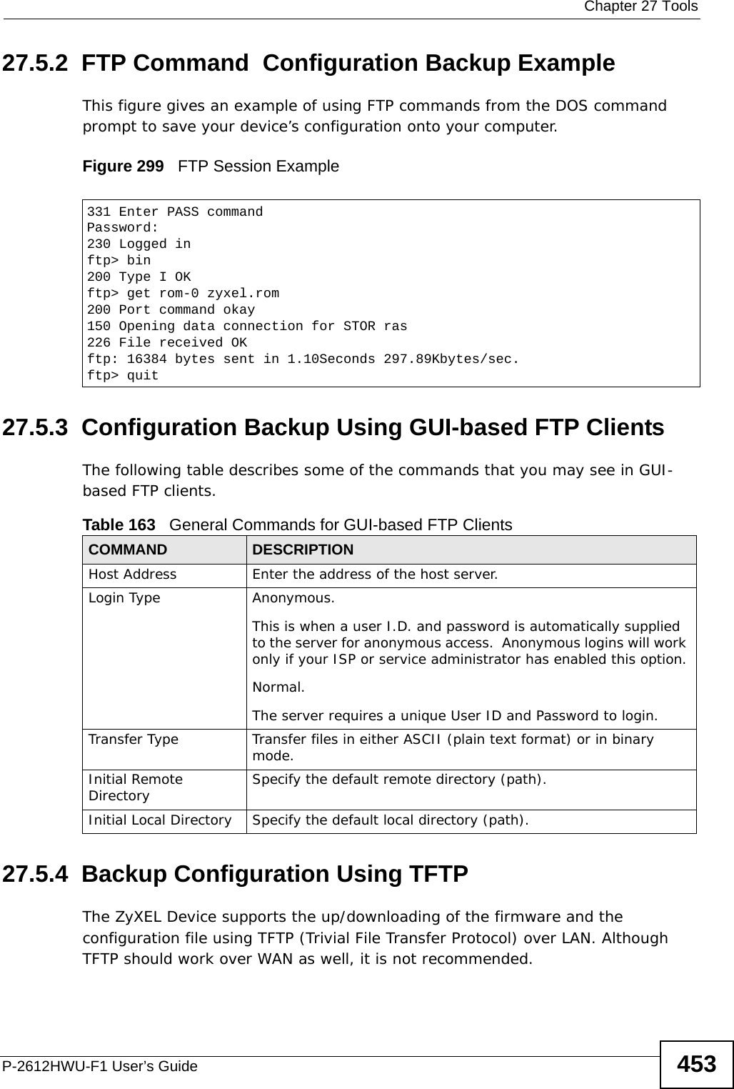  Chapter 27 ToolsP-2612HWU-F1 User’s Guide 45327.5.2  FTP Command  Configuration Backup ExampleThis figure gives an example of using FTP commands from the DOS command prompt to save your device’s configuration onto your computer. Figure 299   FTP Session Example27.5.3  Configuration Backup Using GUI-based FTP ClientsThe following table describes some of the commands that you may see in GUI-based FTP clients.27.5.4  Backup Configuration Using TFTPThe ZyXEL Device supports the up/downloading of the firmware and the configuration file using TFTP (Trivial File Transfer Protocol) over LAN. Although TFTP should work over WAN as well, it is not recommended.331 Enter PASS commandPassword:230 Logged inftp&gt; bin200 Type I OKftp&gt; get rom-0 zyxel.rom200 Port command okay150 Opening data connection for STOR ras226 File received OKftp: 16384 bytes sent in 1.10Seconds 297.89Kbytes/sec.ftp&gt; quitTable 163   General Commands for GUI-based FTP ClientsCOMMAND DESCRIPTIONHost Address Enter the address of the host server.Login Type Anonymous.This is when a user I.D. and password is automatically supplied to the server for anonymous access.  Anonymous logins will work only if your ISP or service administrator has enabled this option.Normal.  The server requires a unique User ID and Password to login.Transfer Type Transfer files in either ASCII (plain text format) or in binary mode.Initial Remote Directory Specify the default remote directory (path).Initial Local Directory Specify the default local directory (path).