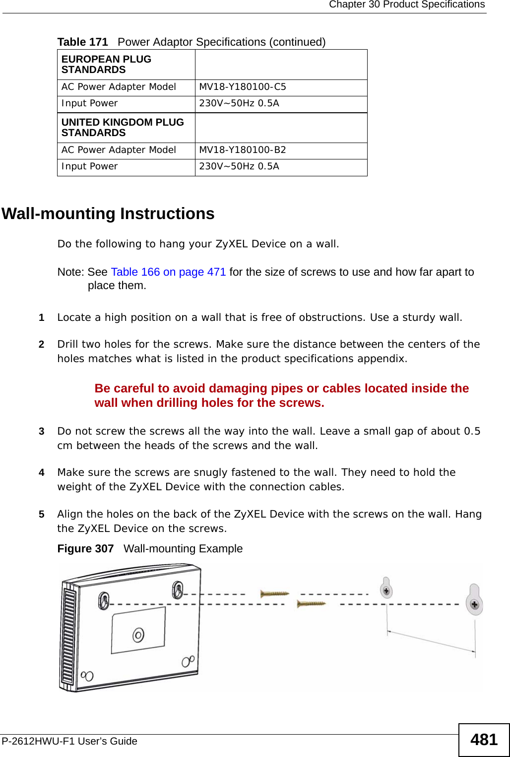  Chapter 30 Product SpecificationsP-2612HWU-F1 User’s Guide 481Wall-mounting InstructionsDo the following to hang your ZyXEL Device on a wall.Note: See Table 166 on page 471 for the size of screws to use and how far apart to place them.1Locate a high position on a wall that is free of obstructions. Use a sturdy wall.2Drill two holes for the screws. Make sure the distance between the centers of the holes matches what is listed in the product specifications appendix.Be careful to avoid damaging pipes or cables located inside the wall when drilling holes for the screws.3Do not screw the screws all the way into the wall. Leave a small gap of about 0.5 cm between the heads of the screws and the wall. 4Make sure the screws are snugly fastened to the wall. They need to hold the weight of the ZyXEL Device with the connection cables. 5Align the holes on the back of the ZyXEL Device with the screws on the wall. Hang the ZyXEL Device on the screws.Figure 307   Wall-mounting ExampleEUROPEAN PLUG STANDARDSAC Power Adapter Model MV18-Y180100-C5Input Power 230V~50Hz 0.5AUNITED KINGDOM PLUG STANDARDSAC Power Adapter Model MV18-Y180100-B2Input Power 230V~50Hz 0.5ATable 171   Power Adaptor Specifications (continued)
