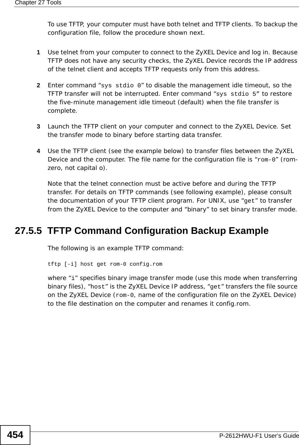 Chapter 27 ToolsP-2612HWU-F1 User’s Guide454To use TFTP, your computer must have both telnet and TFTP clients. To backup the configuration file, follow the procedure shown next.1Use telnet from your computer to connect to the ZyXEL Device and log in. Because TFTP does not have any security checks, the ZyXEL Device records the IP address of the telnet client and accepts TFTP requests only from this address.2Enter command “sys stdio 0” to disable the management idle timeout, so the TFTP transfer will not be interrupted. Enter command “sys stdio 5” to restore the five-minute management idle timeout (default) when the file transfer is complete.3Launch the TFTP client on your computer and connect to the ZyXEL Device. Set the transfer mode to binary before starting data transfer.4Use the TFTP client (see the example below) to transfer files between the ZyXEL Device and the computer. The file name for the configuration file is “rom-0” (rom-zero, not capital o).Note that the telnet connection must be active before and during the TFTP transfer. For details on TFTP commands (see following example), please consult the documentation of your TFTP client program. For UNIX, use “get” to transfer from the ZyXEL Device to the computer and “binary” to set binary transfer mode.27.5.5  TFTP Command Configuration Backup ExampleThe following is an example TFTP command:tftp [-i] host get rom-0 config.romwhere “i” specifies binary image transfer mode (use this mode when transferring binary files), “host” is the ZyXEL Device IP address, “get” transfers the file source on the ZyXEL Device (rom-0, name of the configuration file on the ZyXEL Device) to the file destination on the computer and renames it config.rom.