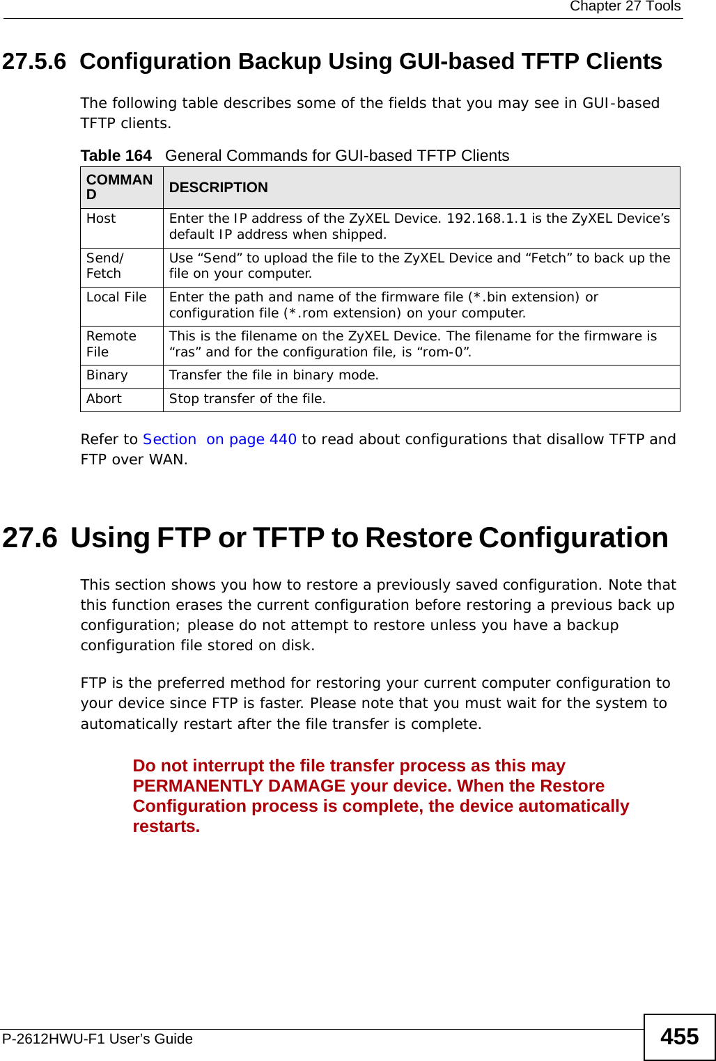  Chapter 27 ToolsP-2612HWU-F1 User’s Guide 45527.5.6  Configuration Backup Using GUI-based TFTP ClientsThe following table describes some of the fields that you may see in GUI-based TFTP clients.Refer to Section  on page 440 to read about configurations that disallow TFTP and FTP over WAN.27.6  Using FTP or TFTP to Restore Configuration  This section shows you how to restore a previously saved configuration. Note that this function erases the current configuration before restoring a previous back up configuration; please do not attempt to restore unless you have a backup configuration file stored on disk.  FTP is the preferred method for restoring your current computer configuration to your device since FTP is faster. Please note that you must wait for the system to automatically restart after the file transfer is complete.Do not interrupt the file transfer process as this may PERMANENTLY DAMAGE your device. When the Restore Configuration process is complete, the device automatically restarts.Table 164   General Commands for GUI-based TFTP ClientsCOMMANDDESCRIPTIONHost Enter the IP address of the ZyXEL Device. 192.168.1.1 is the ZyXEL Device’s default IP address when shipped.Send/Fetch Use “Send” to upload the file to the ZyXEL Device and “Fetch” to back up the file on your computer. Local File Enter the path and name of the firmware file (*.bin extension) or configuration file (*.rom extension) on your computer.Remote File This is the filename on the ZyXEL Device. The filename for the firmware is “ras” and for the configuration file, is “rom-0”.Binary Transfer the file in binary mode.Abort Stop transfer of the file.