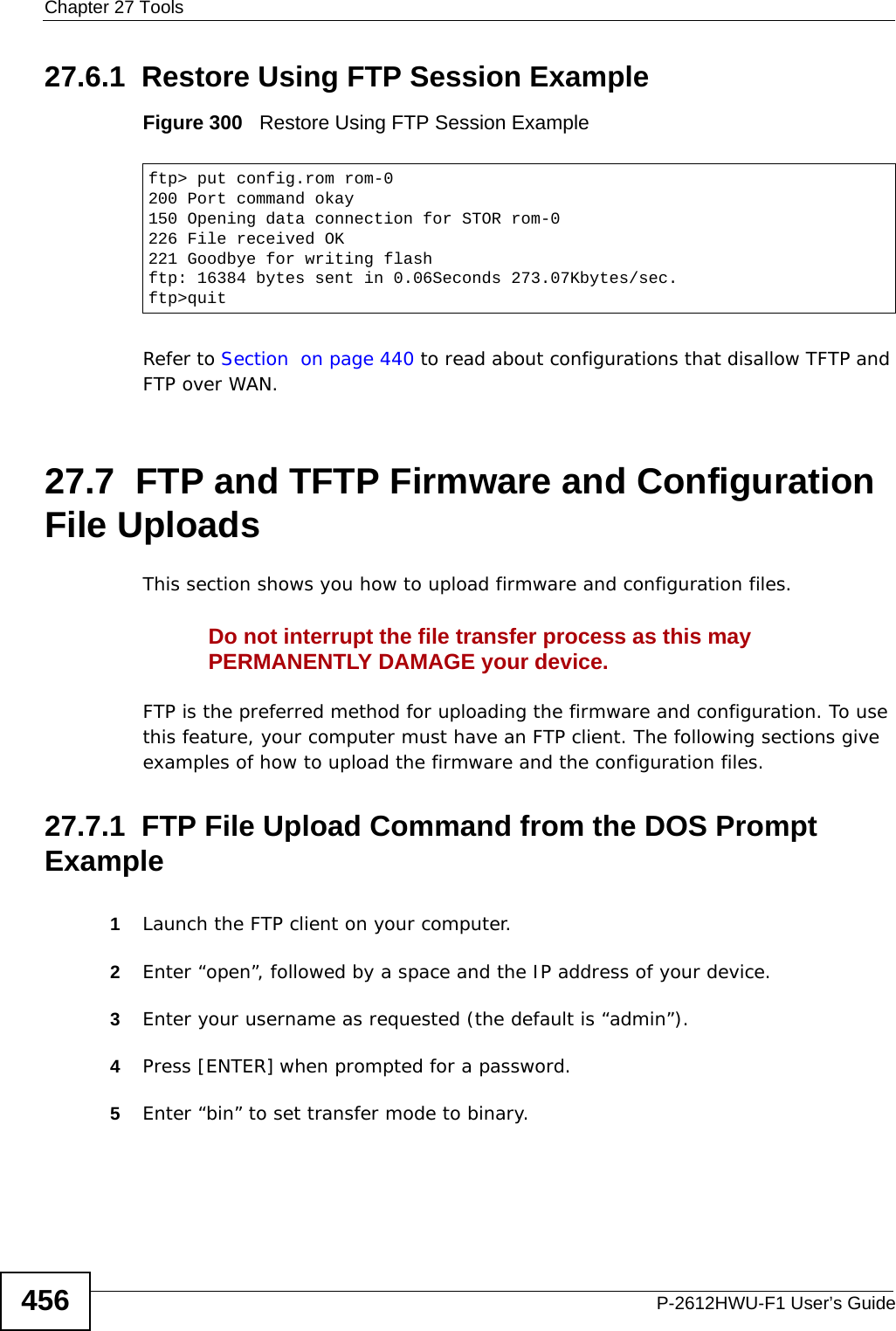 Chapter 27 ToolsP-2612HWU-F1 User’s Guide45627.6.1  Restore Using FTP Session ExampleFigure 300   Restore Using FTP Session ExampleRefer to Section  on page 440 to read about configurations that disallow TFTP and FTP over WAN.27.7  FTP and TFTP Firmware and Configuration File UploadsThis section shows you how to upload firmware and configuration files. Do not interrupt the file transfer process as this may PERMANENTLY DAMAGE your device. FTP is the preferred method for uploading the firmware and configuration. To use this feature, your computer must have an FTP client. The following sections give examples of how to upload the firmware and the configuration files.27.7.1  FTP File Upload Command from the DOS Prompt Example1Launch the FTP client on your computer.2Enter “open”, followed by a space and the IP address of your device.  3Enter your username as requested (the default is “admin”).4Press [ENTER] when prompted for a password.5Enter “bin” to set transfer mode to binary.ftp&gt; put config.rom rom-0200 Port command okay150 Opening data connection for STOR rom-0226 File received OK221 Goodbye for writing flashftp: 16384 bytes sent in 0.06Seconds 273.07Kbytes/sec.ftp&gt;quit