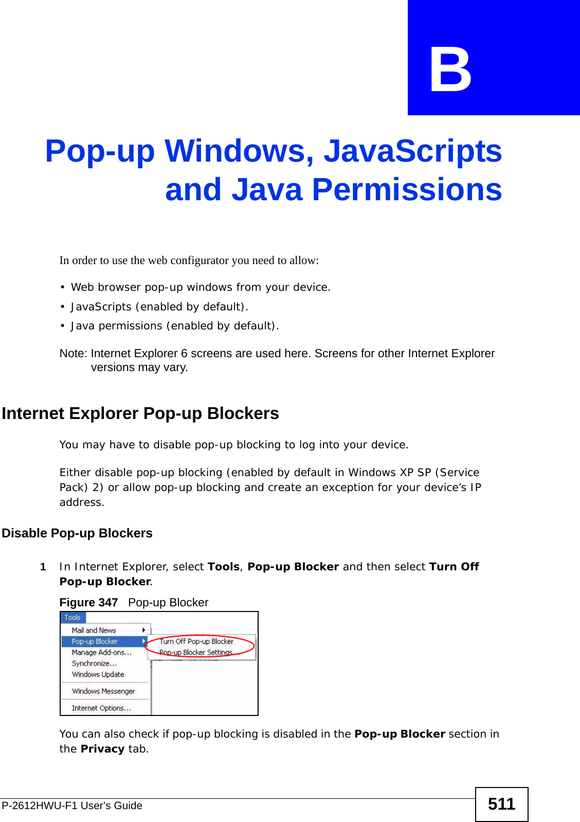 P-2612HWU-F1 User’s Guide 511APPENDIX  B Pop-up Windows, JavaScriptsand Java PermissionsIn order to use the web configurator you need to allow:• Web browser pop-up windows from your device.• JavaScripts (enabled by default).• Java permissions (enabled by default).Note: Internet Explorer 6 screens are used here. Screens for other Internet Explorer versions may vary.Internet Explorer Pop-up BlockersYou may have to disable pop-up blocking to log into your device. Either disable pop-up blocking (enabled by default in Windows XP SP (Service Pack) 2) or allow pop-up blocking and create an exception for your device’s IP address.Disable Pop-up Blockers1In Internet Explorer, select Tools, Pop-up Blocker and then select Turn Off Pop-up Blocker. Figure 347   Pop-up BlockerYou can also check if pop-up blocking is disabled in the Pop-up Blocker section in the Privacy tab. 