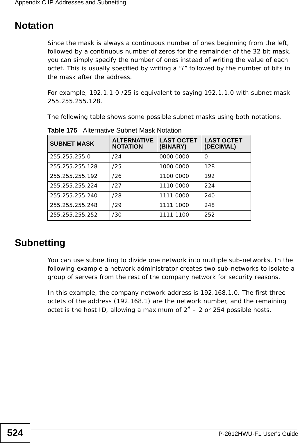 Appendix C IP Addresses and SubnettingP-2612HWU-F1 User’s Guide524NotationSince the mask is always a continuous number of ones beginning from the left, followed by a continuous number of zeros for the remainder of the 32 bit mask, you can simply specify the number of ones instead of writing the value of each octet. This is usually specified by writing a “/” followed by the number of bits in the mask after the address. For example, 192.1.1.0 /25 is equivalent to saying 192.1.1.0 with subnet mask 255.255.255.128. The following table shows some possible subnet masks using both notations. SubnettingYou can use subnetting to divide one network into multiple sub-networks. In the following example a network administrator creates two sub-networks to isolate a group of servers from the rest of the company network for security reasons.In this example, the company network address is 192.168.1.0. The first three octets of the address (192.168.1) are the network number, and the remaining octet is the host ID, allowing a maximum of 28 – 2 or 254 possible hosts.Table 175   Alternative Subnet Mask NotationSUBNET MASK ALTERNATIVE NOTATION LAST OCTET (BINARY) LAST OCTET (DECIMAL)255.255.255.0 /24 0000 0000 0255.255.255.128 /25 1000 0000 128255.255.255.192 /26 1100 0000 192255.255.255.224 /27 1110 0000 224255.255.255.240 /28 1111 0000 240255.255.255.248 /29 1111 1000 248255.255.255.252 /30 1111 1100 252