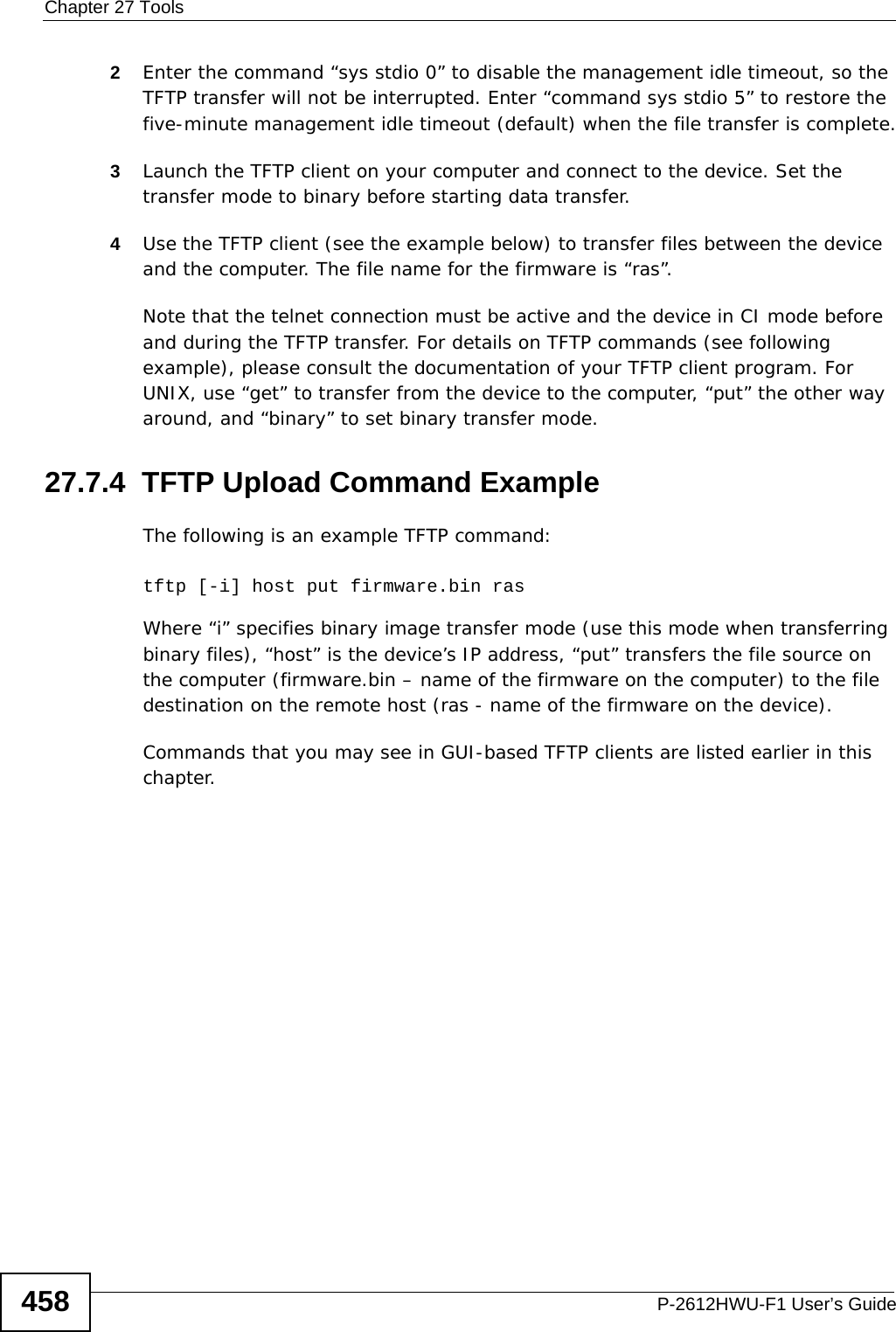 Chapter 27 ToolsP-2612HWU-F1 User’s Guide4582Enter the command “sys stdio 0” to disable the management idle timeout, so the TFTP transfer will not be interrupted. Enter “command sys stdio 5” to restore the five-minute management idle timeout (default) when the file transfer is complete.3Launch the TFTP client on your computer and connect to the device. Set the transfer mode to binary before starting data transfer.4Use the TFTP client (see the example below) to transfer files between the device and the computer. The file name for the firmware is “ras”.Note that the telnet connection must be active and the device in CI mode before and during the TFTP transfer. For details on TFTP commands (see following example), please consult the documentation of your TFTP client program. For UNIX, use “get” to transfer from the device to the computer, “put” the other way around, and “binary” to set binary transfer mode.27.7.4  TFTP Upload Command ExampleThe following is an example TFTP command:tftp [-i] host put firmware.bin rasWhere “i” specifies binary image transfer mode (use this mode when transferring binary files), “host” is the device’s IP address, “put” transfers the file source on the computer (firmware.bin – name of the firmware on the computer) to the file destination on the remote host (ras - name of the firmware on the device).Commands that you may see in GUI-based TFTP clients are listed earlier in this chapter.