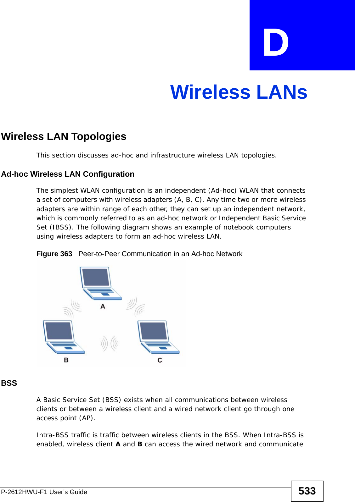 P-2612HWU-F1 User’s Guide 533APPENDIX  D Wireless LANsWireless LAN TopologiesThis section discusses ad-hoc and infrastructure wireless LAN topologies.Ad-hoc Wireless LAN ConfigurationThe simplest WLAN configuration is an independent (Ad-hoc) WLAN that connects a set of computers with wireless adapters (A, B, C). Any time two or more wireless adapters are within range of each other, they can set up an independent network, which is commonly referred to as an ad-hoc network or Independent Basic Service Set (IBSS). The following diagram shows an example of notebook computers using wireless adapters to form an ad-hoc wireless LAN. Figure 363   Peer-to-Peer Communication in an Ad-hoc NetworkBSSA Basic Service Set (BSS) exists when all communications between wireless clients or between a wireless client and a wired network client go through one access point (AP). Intra-BSS traffic is traffic between wireless clients in the BSS. When Intra-BSS is enabled, wireless client A and B can access the wired network and communicate 