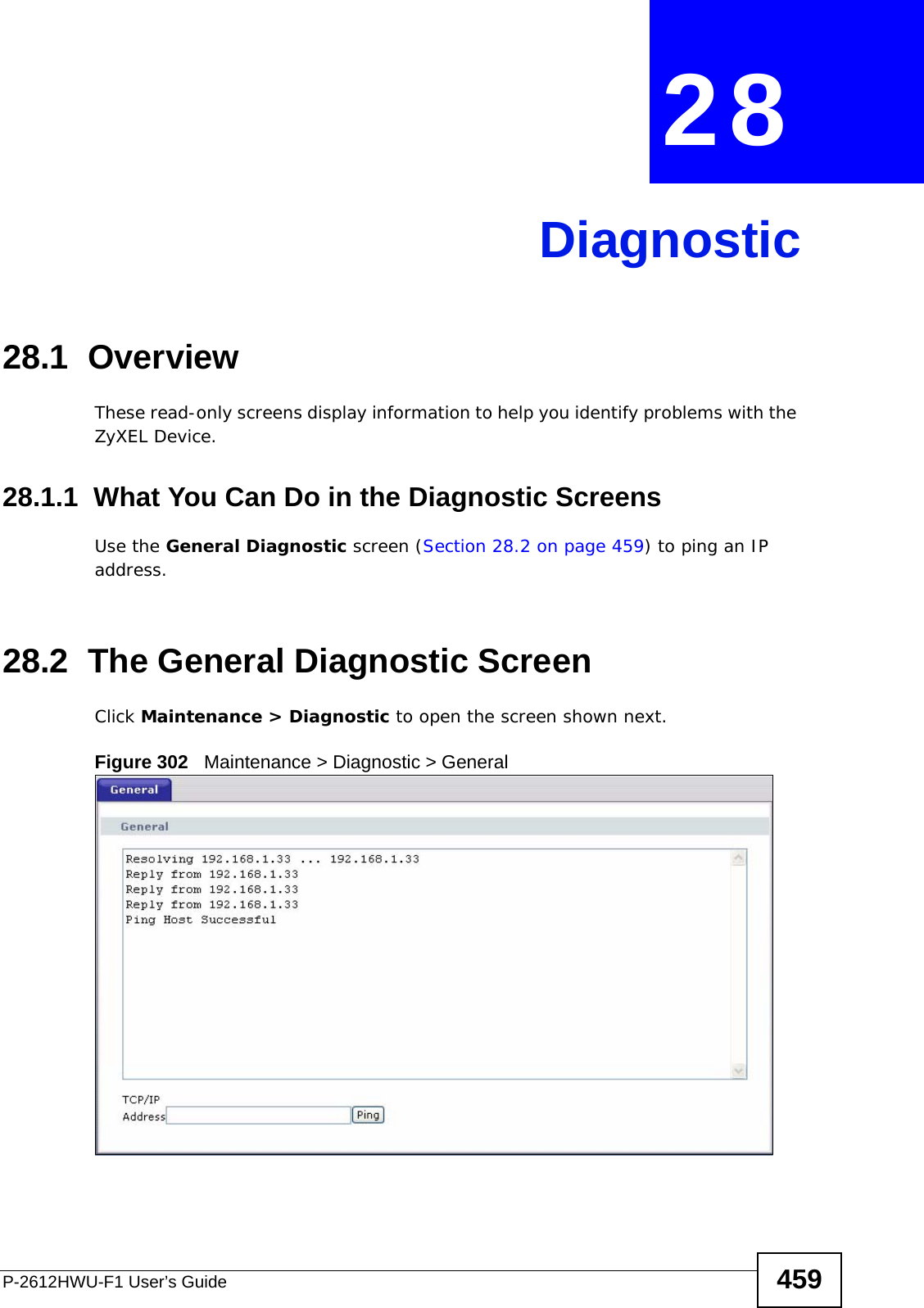 P-2612HWU-F1 User’s Guide 459CHAPTER  28 Diagnostic28.1  OverviewThese read-only screens display information to help you identify problems with the ZyXEL Device.28.1.1  What You Can Do in the Diagnostic ScreensUse the General Diagnostic screen (Section 28.2 on page 459) to ping an IP address.28.2  The General Diagnostic Screen Click Maintenance &gt; Diagnostic to open the screen shown next. Figure 302   Maintenance &gt; Diagnostic &gt; General