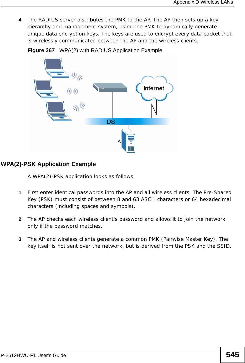  Appendix D Wireless LANsP-2612HWU-F1 User’s Guide 5454The RADIUS server distributes the PMK to the AP. The AP then sets up a key hierarchy and management system, using the PMK to dynamically generate unique data encryption keys. The keys are used to encrypt every data packet that is wirelessly communicated between the AP and the wireless clients.Figure 367   WPA(2) with RADIUS Application ExampleWPA(2)-PSK Application ExampleA WPA(2)-PSK application looks as follows.1First enter identical passwords into the AP and all wireless clients. The Pre-Shared Key (PSK) must consist of between 8 and 63 ASCII characters or 64 hexadecimal characters (including spaces and symbols).2The AP checks each wireless client&apos;s password and allows it to join the network only if the password matches.3The AP and wireless clients generate a common PMK (Pairwise Master Key). The key itself is not sent over the network, but is derived from the PSK and the SSID. 