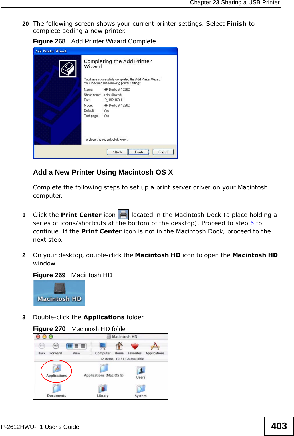  Chapter 23 Sharing a USB PrinterP-2612HWU-F1 User’s Guide 40320 The following screen shows your current printer settings. Select Finish to complete adding a new printer.Figure 268   Add Printer Wizard CompleteAdd a New Printer Using Macintosh OS XComplete the following steps to set up a print server driver on your Macintosh computer.1Click the Print Center icon   located in the Macintosh Dock (a place holding a series of icons/shortcuts at the bottom of the desktop). Proceed to step 6 to continue. If the Print Center icon is not in the Macintosh Dock, proceed to the next step.2On your desktop, double-click the Macintosh HD icon to open the Macintosh HD window.Figure 269   Macintosh HD3Double-click the Applications folder.   Figure 270   Macintosh HD folder