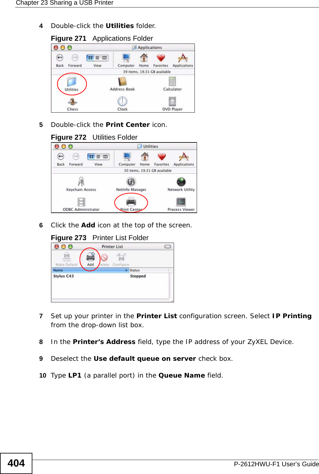 Chapter 23 Sharing a USB PrinterP-2612HWU-F1 User’s Guide4044Double-click the Utilities folder.Figure 271   Applications Folder5Double-click the Print Center icon.Figure 272   Utilities Folder6Click the Add icon at the top of the screen.Figure 273   Printer List Folder7Set up your printer in the Printer List configuration screen. Select IP Printing from the drop-down list box.8In the Printer’s Address field, type the IP address of your ZyXEL Device.9Deselect the Use default queue on server check box.10 Type LP1 (a parallel port) in the Queue Name field.